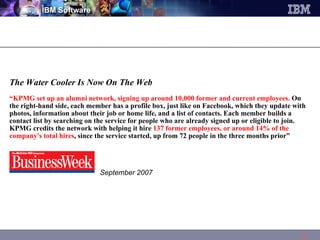 The Water Cooler Is Now On The Web  “ KPMG set up an alumni   network, signing up around 10,000 former and current employees.  On the right-hand side, each member has a profile box, just like on Facebook, which they update with photos, information about their job or home life, and a list of contacts. Each member builds a contact list by searching on the service for people who are already signed up or eligible to join. KPMG credits the network with helping it hire  137 former employees, or around 14% of the company's total hires , since the service started, up from 72 people in the three months prior”    September 2007 