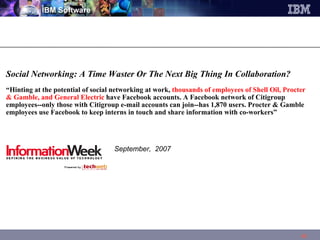 Social Networking: A Time Waster Or The Next Big Thing In Collaboration?  “ Hinting at the potential of social networking at work,  thousands of employees of Shell Oil, Procter & Gamble, and General Electric  have Facebook accounts. A Facebook network of Citigroup employees--only those with Citigroup e-mail accounts can join--has 1,870 users. Procter & Gamble employees use Facebook to keep interns in touch and share information with co-workers”    September,  2007 
