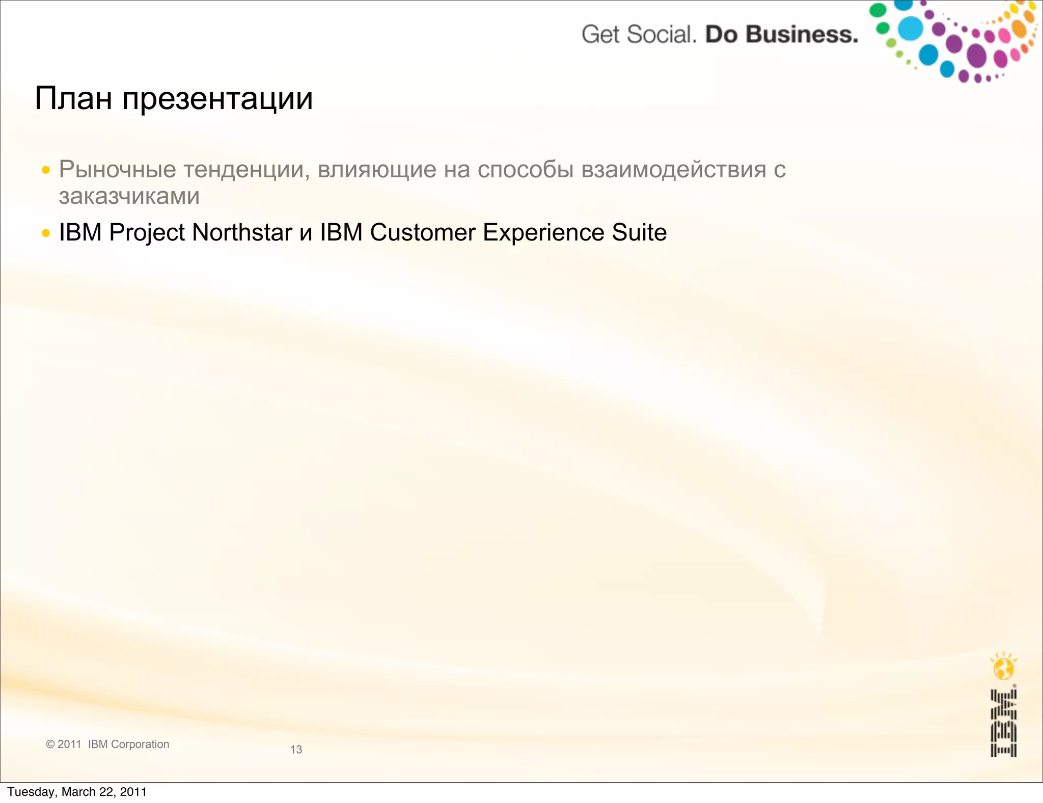 План презентации

     ● Рыночные тенденции, влияющие на способы взаимодействия с
       заказчиками
     ● IBM Project Northstar и IBM Customer Experience Suite




      © 2011 IBM Corporation   13


Tuesday, March 22, 2011
 