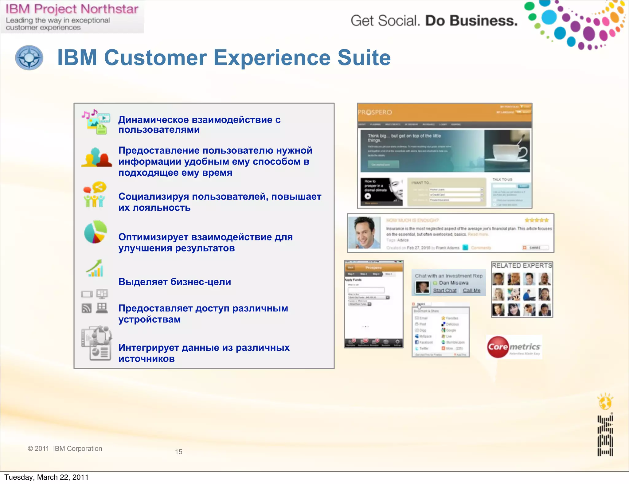 IBM Customer Experience Suite

                               Динамическое взаимодействие с
                               пользователями

                               Предоставление пользователю нужной
                               информации удобным ему способом в
                               подходящее ему время

                               Социализируя пользователей, повышает
                               их лояльность


                               Оптимизирует взаимодействие для
                               улучшения результатов


                               Выделяет бизнес-цели

                               Предоставляет доступ различным
                               устройствам

                               Интегрирует данные из различных
                               источников




      © 2011 IBM Corporation             15


Tuesday, March 22, 2011
 