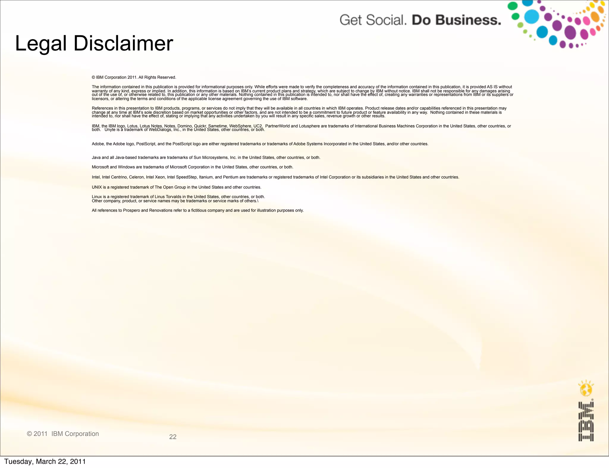 Legal Disclaimer
                          © IBM Corporation 2011. All Rights Reserved.

                          The information contained in this publication is provided for informational purposes only. While efforts were made to verify the completeness and accuracy of the information contained in this publication, it is provided AS IS without
                          warranty of any kind, express or implied. In addition, this information is based on IBM’s current product plans and strategy, which are subject to change by IBM without notice. IBM shall not be responsible for any damages arising
                          out of the use of, or otherwise related to, this publication or any other materials. Nothing contained in this publication is intended to, nor shall have the effect of, creating any warranties or representations from IBM or its suppliers or
                          licensors, or altering the terms and conditions of the applicable license agreement governing the use of IBM software.

                          References in this presentation to IBM products, programs, or services do not imply that they will be available in all countries in which IBM operates. Product release dates and/or capabilities referenced in this presentation may
                          change at any time at IBM’s sole discretion based on market opportunities or other factors, and are not intended to be a commitment to future product or feature availability in any way. Nothing contained in these materials is
                          intended to, nor shall have the effect of, stating or implying that any activities undertaken by you will result in any specific sales, revenue growth or other results.

                          IBM, the IBM logo, Lotus, Lotus Notes, Notes, Domino, Quickr, Sametime, WebSphere, UC2, PartnerWorld and Lotusphere are trademarks of International Business Machines Corporation in the United States, other countries, or
                          both. Unyte is a trademark of WebDialogs, Inc., in the United States, other countries, or both.


                          Adobe, the Adobe logo, PostScript, and the PostScript logo are either registered trademarks or trademarks of Adobe Systems Incorporated in the United States, and/or other countries.


                          Java and all Java-based trademarks are trademarks of Sun Microsystems, Inc. in the United States, other countries, or both.

                          Microsoft and Windows are trademarks of Microsoft Corporation in the United States, other countries, or both.

                          Intel, Intel Centrino, Celeron, Intel Xeon, Intel SpeedStep, Itanium, and Pentium are trademarks or registered trademarks of Intel Corporation or its subsidiaries in the United States and other countries.

                          UNIX is a registered trademark of The Open Group in the United States and other countries.

                          Linux is a registered trademark of Linus Torvalds in the United States, other countries, or both.
                          Other company, product, or service names may be trademarks or service marks of others.

                          All references to Prospero and Renovations refer to a fictitious company and are used for illustration purposes only.




      © 2011 IBM Corporation                                          22


Tuesday, March 22, 2011
 