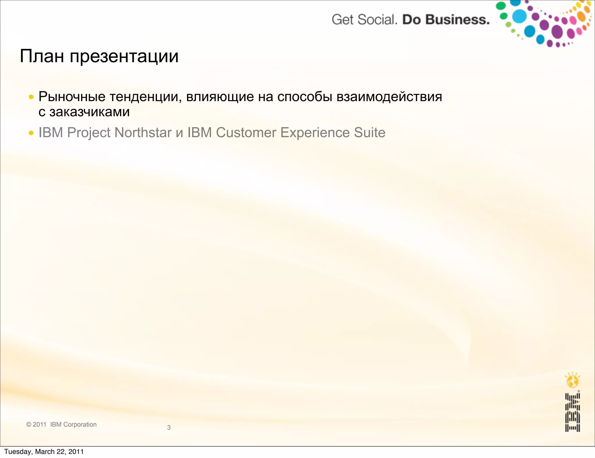 План презентации

      ● Рыночные тенденции, влияющие на способы взаимодействия
        с заказчиками
      ● IBM Project Northstar и IBM Customer Experience Suite




      © 2011 IBM Corporation   3


Tuesday, March 22, 2011
 