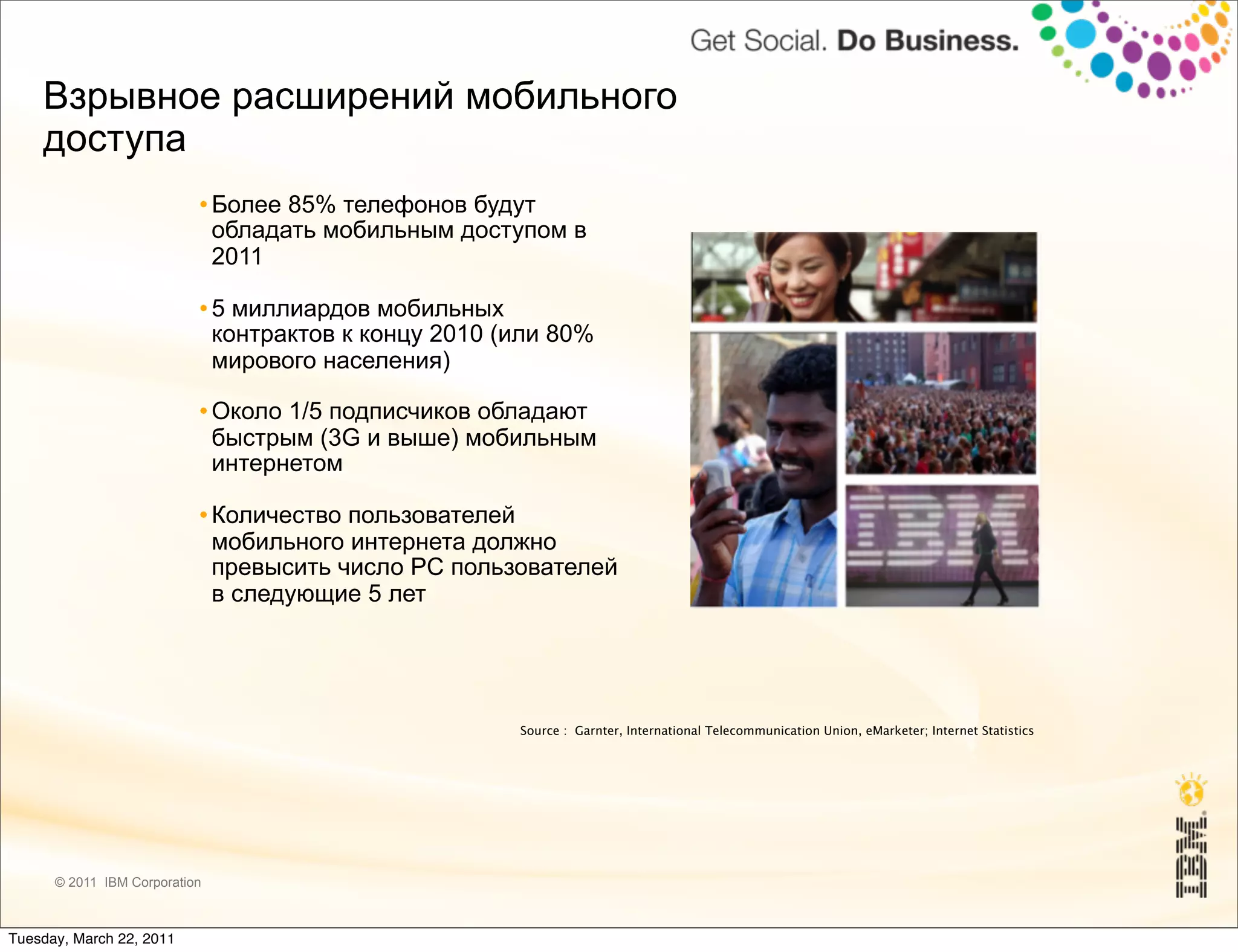 Взрывное расширений мобильного
    доступа
                              Более 85% телефонов будут
                               обладать мобильным доступом в
                               2011
                              5 миллиардов мобильных
                               контрактов к концу 2010 (или 80%
                               мирового населения)
                              Около 1/5 подписчиков обладают
                               быстрым (3G и выше) мобильным
                               интернетом
                              Количeство пользователей
                               мобильного интернета должно
                               превысить число PC пользователей
                               в следующие 5 лет




                                                        Source : Garnter, International Telecommunication Union, eMarketer; Internet Statistics




      © 2011 IBM Corporation



Tuesday, March 22, 2011
 