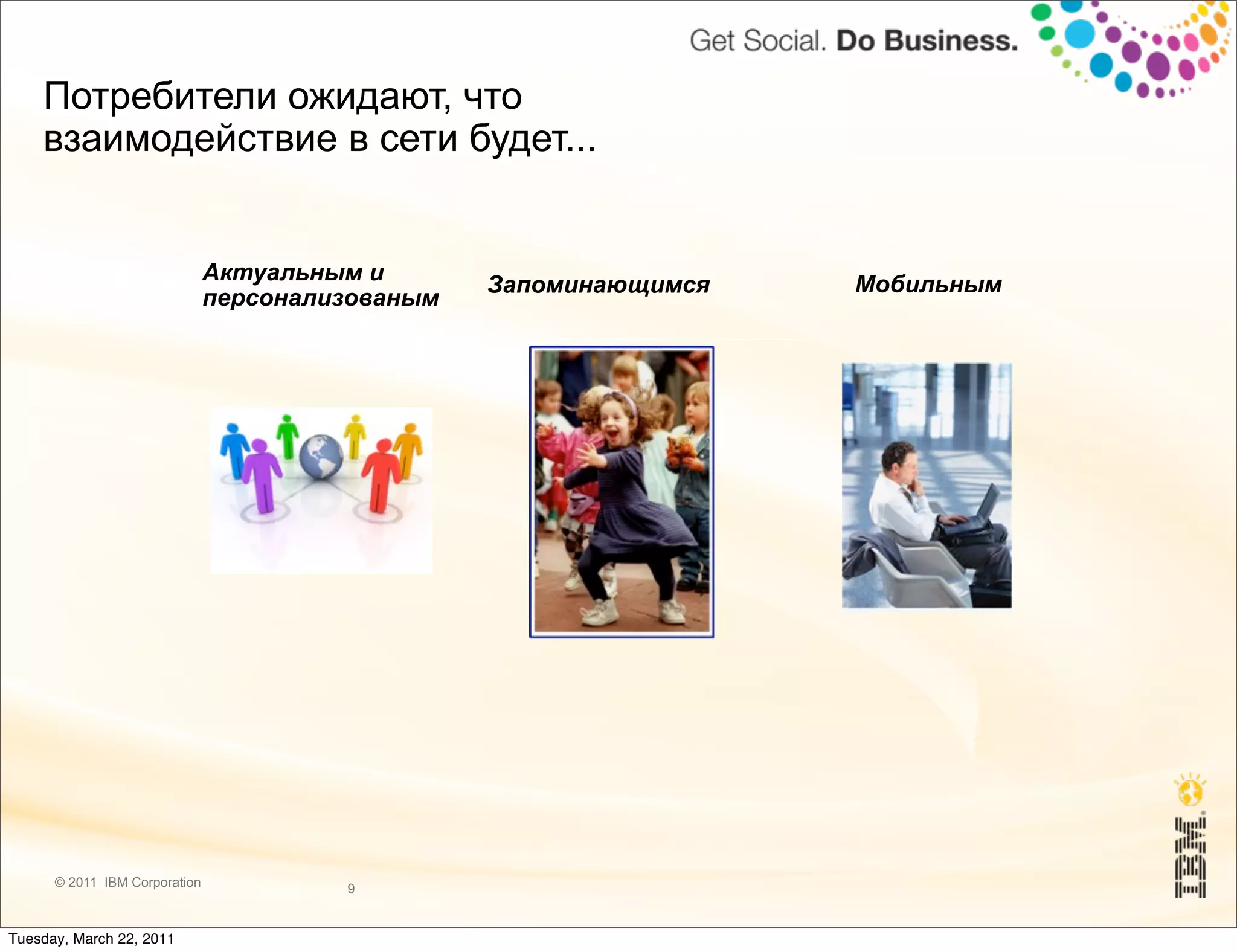Потребители ожидают, что
    взаимодействие в сети будет...


                               Актуальным и                        Мобильным
                                                  Запоминающимся
                               персонализованым




                                                      Надёжным




      © 2011 IBM Corporation            9


Tuesday, March 22, 2011
 