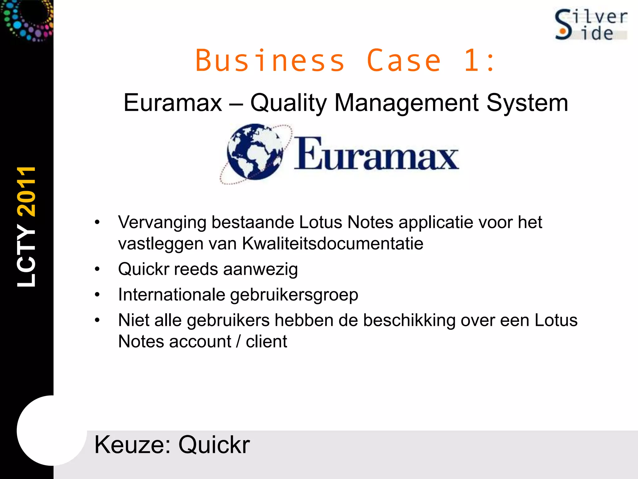 Business Case 1:Euramax – Quality Management SystemVervangingbestaande Lotus Notes applicatievoor het vastleggen van KwaliteitsdocumentatieQuickr reeds aanwezigInternationalegebruikersgroepNietallegebruikershebben de beschikking over een Lotus Notes account / clientKeuze: Quickr