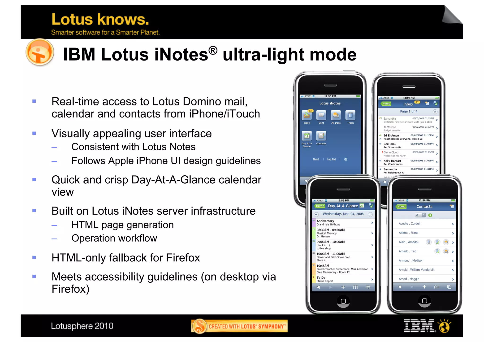 IBM Lotus iNotes® ultra-light mode

    Real-time access to Lotus Domino mail,
     calendar and contacts from iPhone/iTouch
    Visually appealing user interface
     –    Consistent with Lotus Notes
     –    Follows Apple iPhone UI design guidelines
    Quick and crisp Day-At-A-Glance calendar
     view
    Built on Lotus iNotes server infrastructure
     –    HTML page generation
     –    Operation workflow
    HTML-only fallback for Firefox
    Meets accessibility guidelines (on desktop via
     Firefox)
 