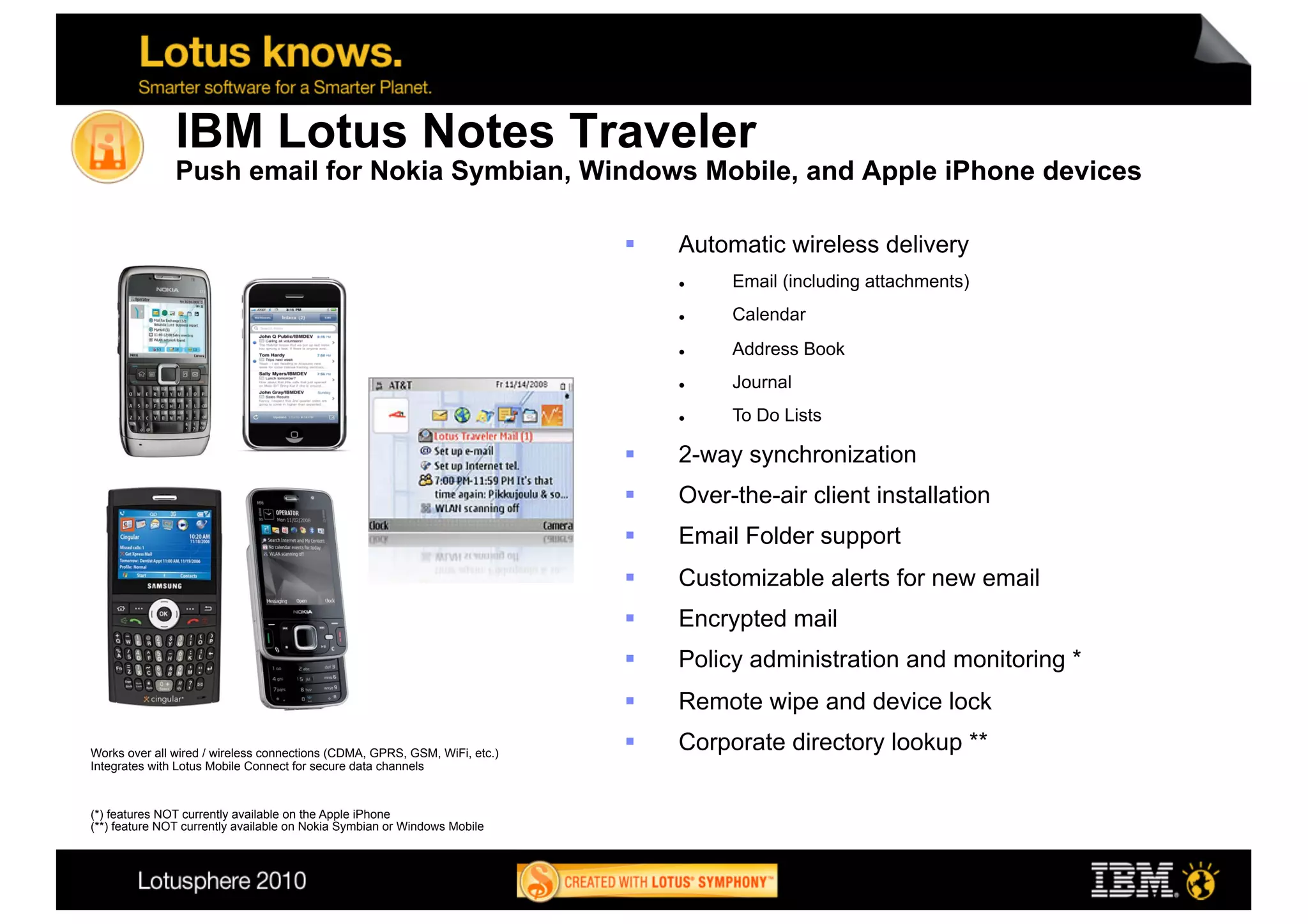 IBM Lotus Notes Traveler
               Push email for Nokia Symbian, Windows Mobile, and Apple iPhone devices

                                                                                Automatic wireless delivery
                                                                                     Email (including attachments)
                                                                                     Calendar
                                                                                     Address Book
                                                                                     Journal
                                                                                     To Do Lists

                                                                                2-way synchronization
                                                                                Over-the-air client installation
                                                                                Email Folder support
                                                                                Customizable alerts for new email
                                                                                Encrypted mail
                                                                                Policy administration and monitoring *
                                                                                Remote wipe and device lock
Works over all wired / wireless connections (CDMA, GPRS, GSM, WiFi, etc.)
                                                                                Corporate directory lookup **
Integrates with Lotus Mobile Connect for secure data channels



(*) features NOT currently available on the Apple iPhone
(**) feature NOT currently available on Nokia Symbian or Windows Mobile



                                                                                                                          14
 