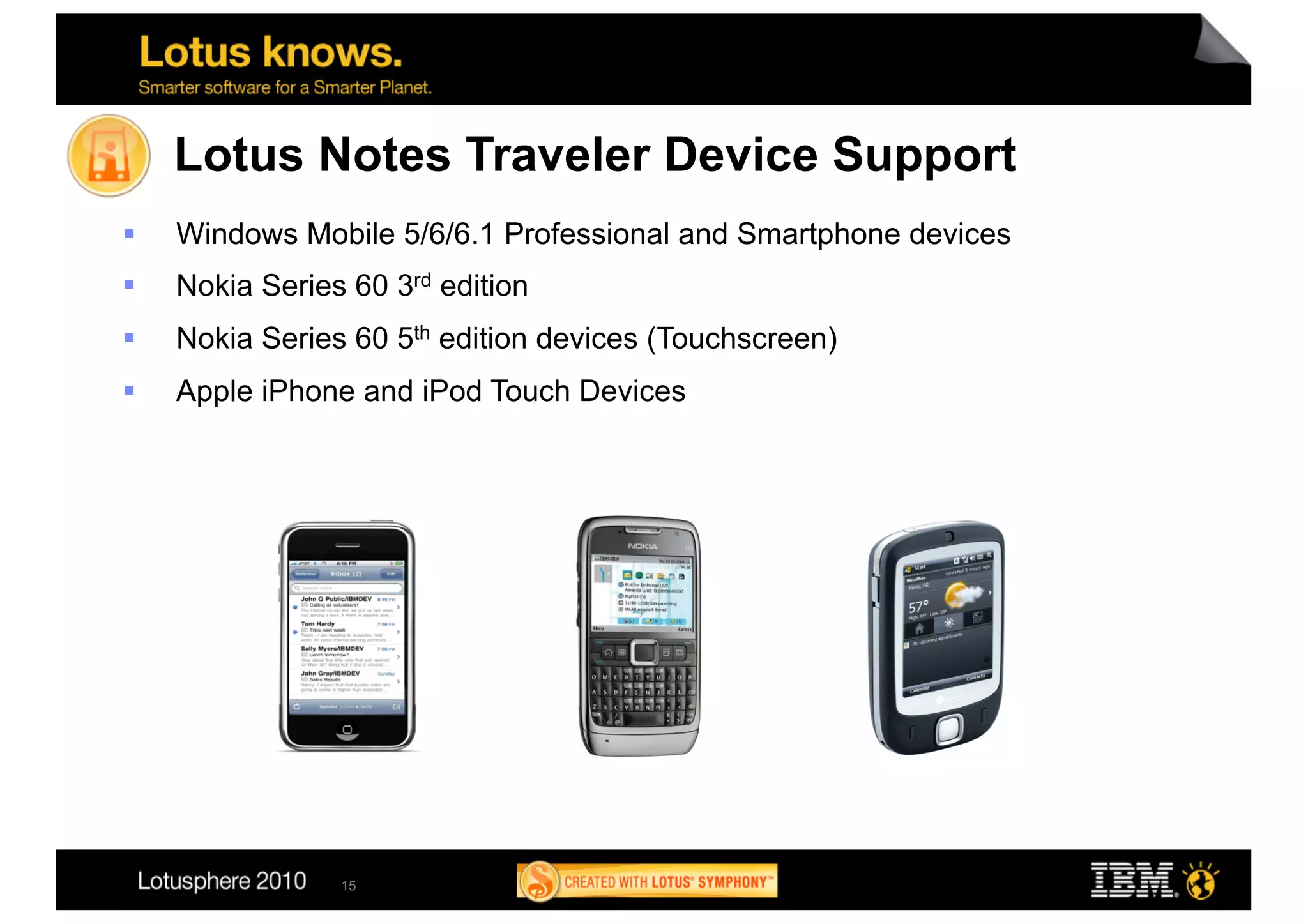 Lotus Notes Traveler Device Support
    Windows Mobile 5/6/6.1 Professional and Smartphone devices
    Nokia Series 60 3rd edition
    Nokia Series 60 5th edition devices (Touchscreen)
    Apple iPhone and iPod Touch Devices




                 15
 