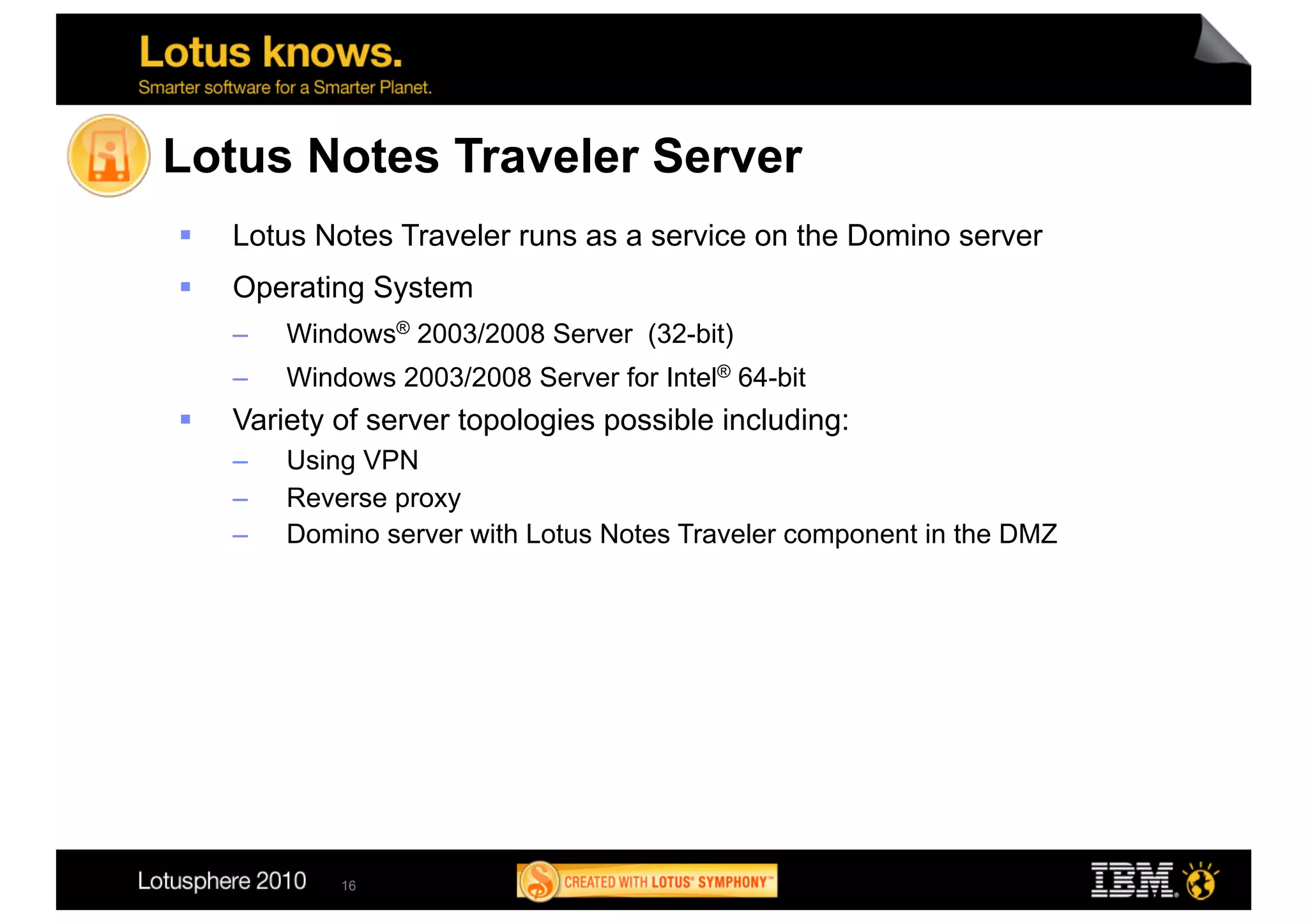 Lotus Notes Traveler Server
    Lotus Notes Traveler runs as a service on the Domino server
    Operating System
     –    Windows® 2003/2008 Server (32-bit)
     –    Windows 2003/2008 Server for Intel® 64-bit
    Variety of server topologies possible including:
     –    Using VPN
     –    Reverse proxy
     –    Domino server with Lotus Notes Traveler component in the DMZ




              16
 
