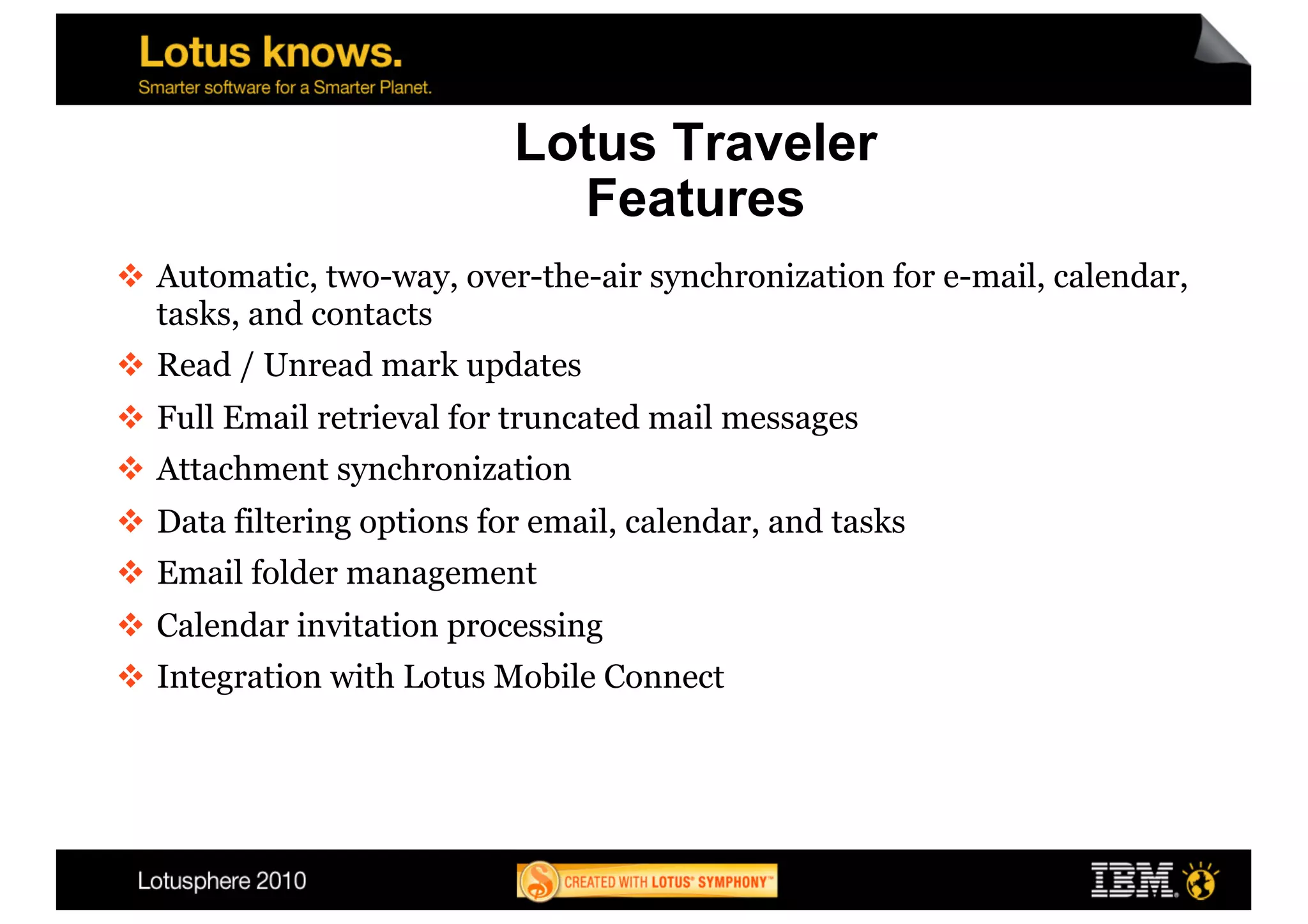 Lotus Traveler
                              Features
  Automatic, two-way, over-the-air synchronization for e-mail, calendar,
   tasks, and contacts
  Read / Unread mark updates
  Full Email retrieval for truncated mail messages
  Attachment synchronization
  Data filtering options for email, calendar, and tasks
  Email folder management
  Calendar invitation processing
  Integration with Lotus Mobile Connect
 