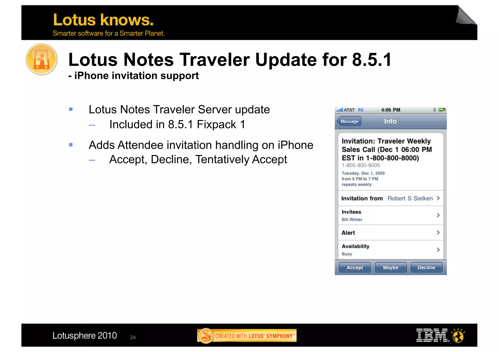 Lotus Notes Traveler Update for 8.5.1
- iPhone invitation support


    Lotus Notes Traveler Server update
     –  Included in 8.5.1 Fixpack 1
    Adds Attendee invitation handling on iPhone
     –  Accept, Decline, Tentatively Accept




            24
 