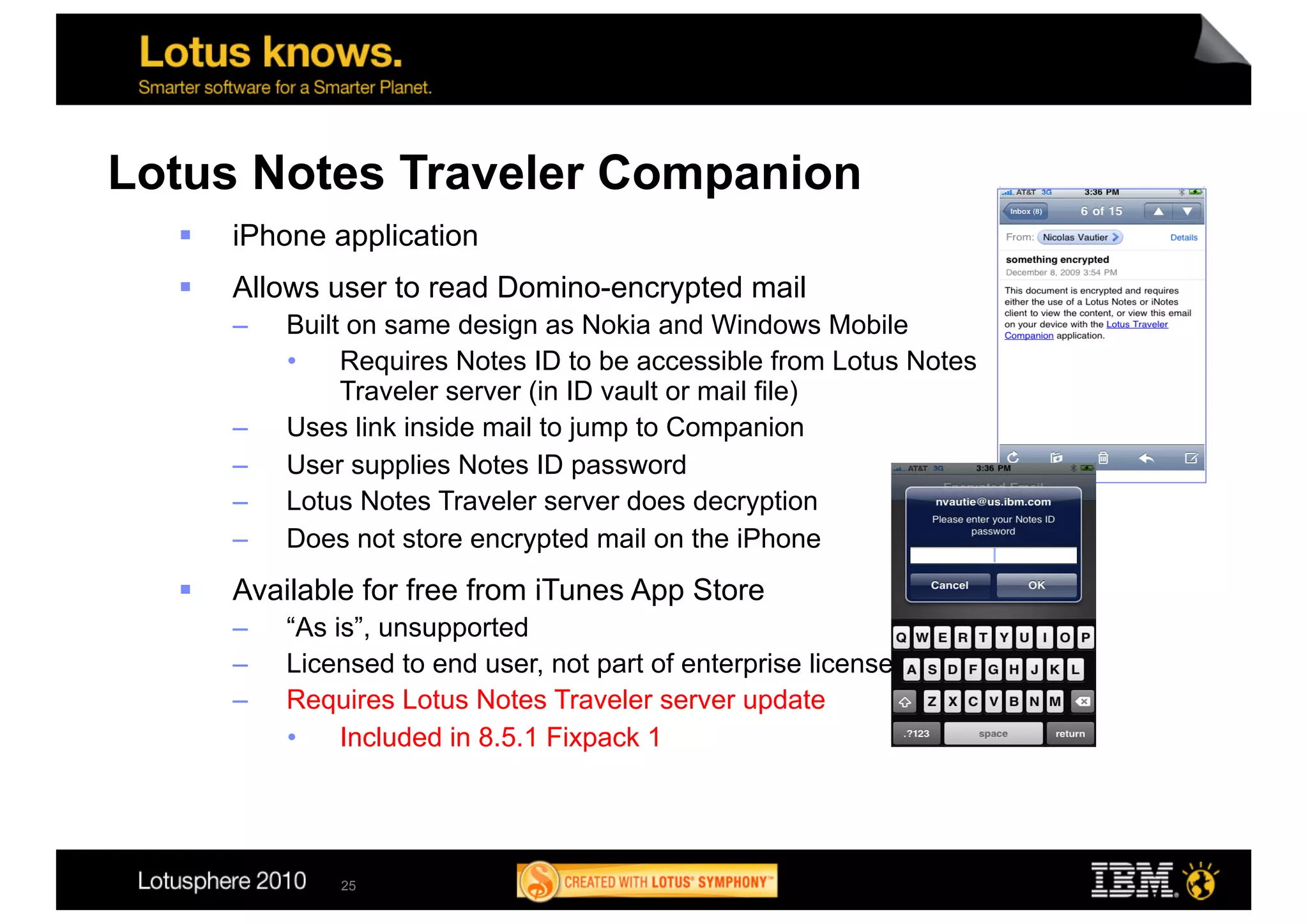 Lotus Notes Traveler Companion
      iPhone application
      Allows user to read Domino-encrypted mail
       –    Built on same design as Nokia and Windows Mobile
            •  Requires Notes ID to be accessible from Lotus Notes
                 Traveler server (in ID vault or mail file)
       –    Uses link inside mail to jump to Companion
       –    User supplies Notes ID password
       –    Lotus Notes Traveler server does decryption
       –    Does not store encrypted mail on the iPhone
      Available for free from iTunes App Store
       –    “As is”, unsupported
       –    Licensed to end user, not part of enterprise license
       –    Requires Lotus Notes Traveler server update
            •  Included in 8.5.1 Fixpack 1




                25
 