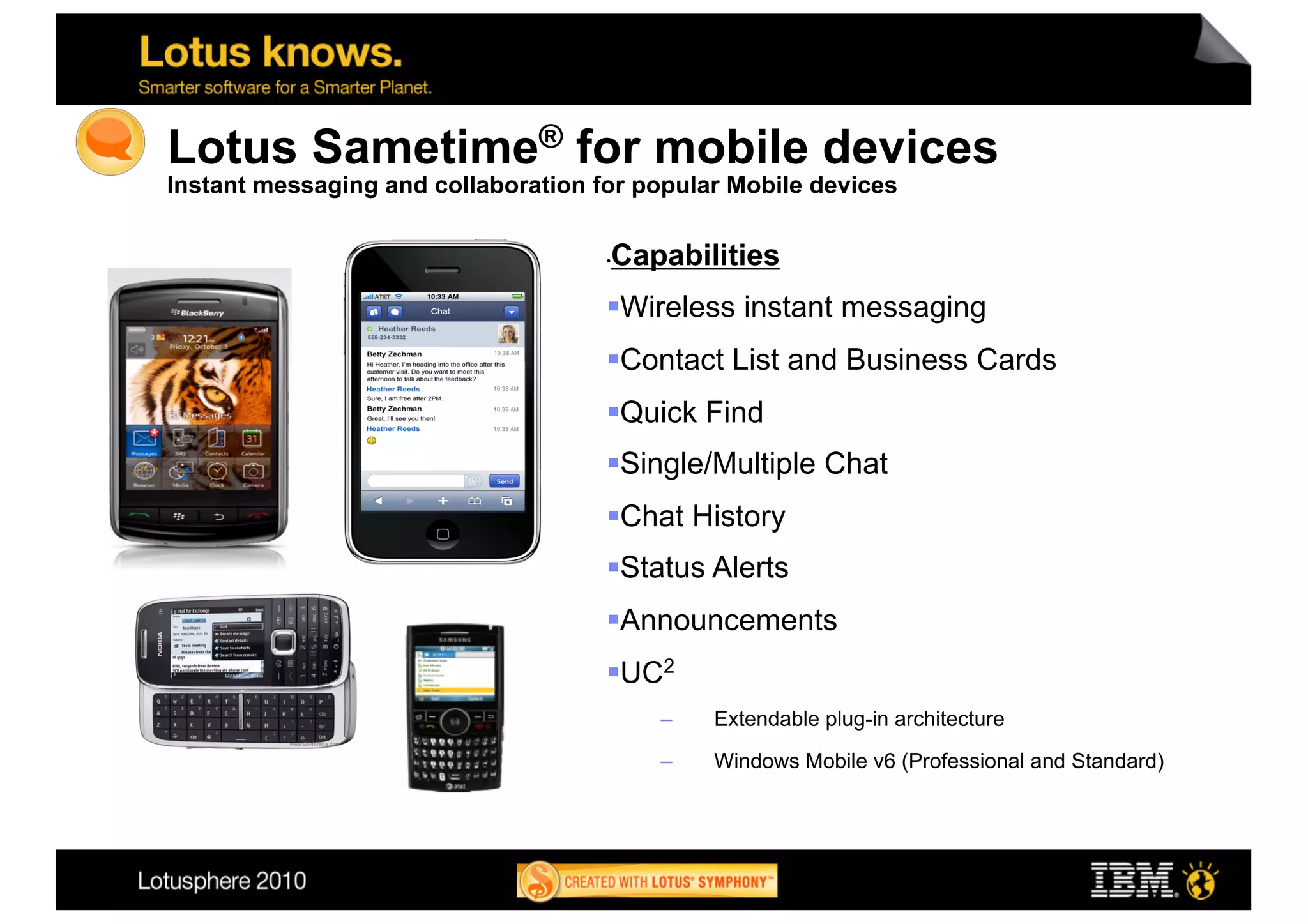 Lotus Sametime® for mobile devices
Instant messaging and collaboration for popular Mobile devices

                                      Capabilities
                                     • 


                                      Wireless instant messaging
                                      Contact List and Business Cards
                                      Quick Find
                                      Single/Multiple Chat
                                      Chat History
                                      Status Alerts
                                      Announcements
                                      UC2
                                          –    Extendable plug-in architecture

                                          –    Windows Mobile v6 (Professional and Standard)




                                                                                               26
 