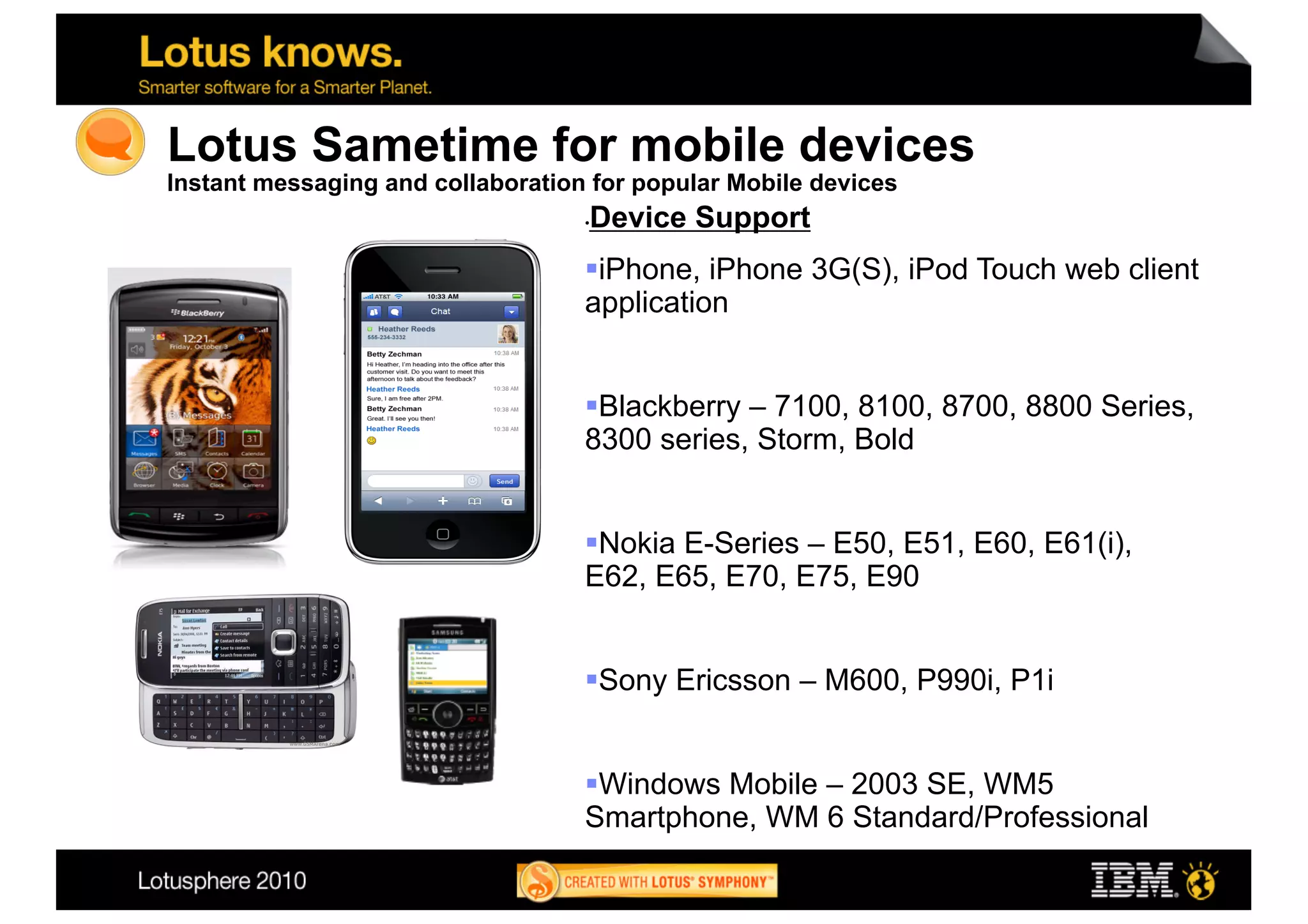 Lotus Sametime for mobile devices
Instant messaging and collaboration for popular Mobile devices
                                    Device Support
                                   • 


                                    iPhone, iPhone 3G(S), iPod Touch web client
                                   application


                                    Blackberry – 7100, 8100, 8700, 8800 Series,
                                   8300 series, Storm, Bold


                                    Nokia E-Series – E50, E51, E60, E61(i),
                                   E62, E65, E70, E75, E90


                                    Sony Ericsson – M600, P990i, P1i


                                    Windows Mobile – 2003 SE, WM5
                                   Smartphone, WM 6 Standard/Professional
                                                                                   27
 