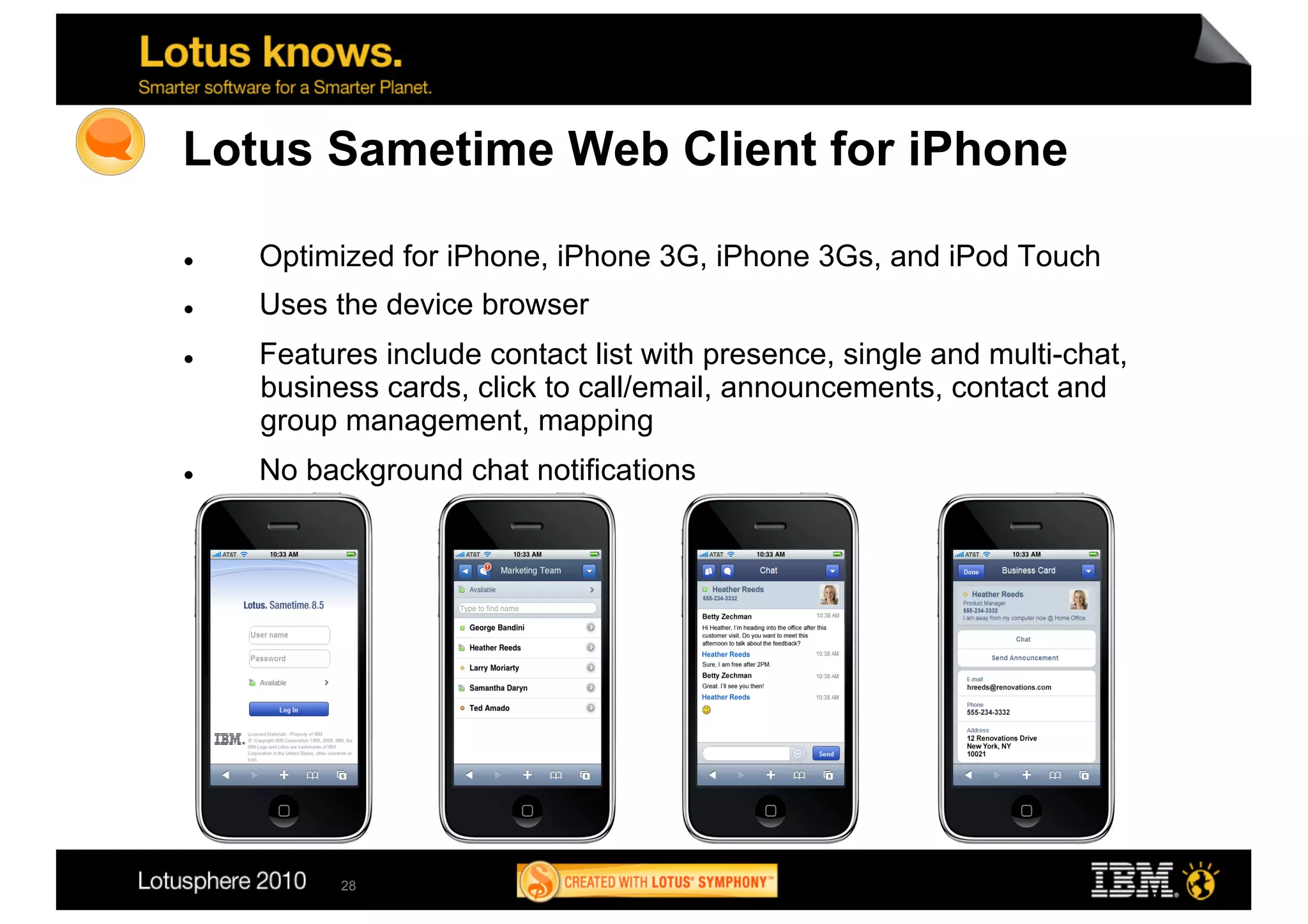 Lotus Sametime Web Client for iPhone

    Optimized for iPhone, iPhone 3G, iPhone 3Gs, and iPod Touch
    Uses the device browser
    Features include contact list with presence, single and multi-chat,
     business cards, click to call/email, announcements, contact and
     group management, mapping
    No background chat notifications




           28
 