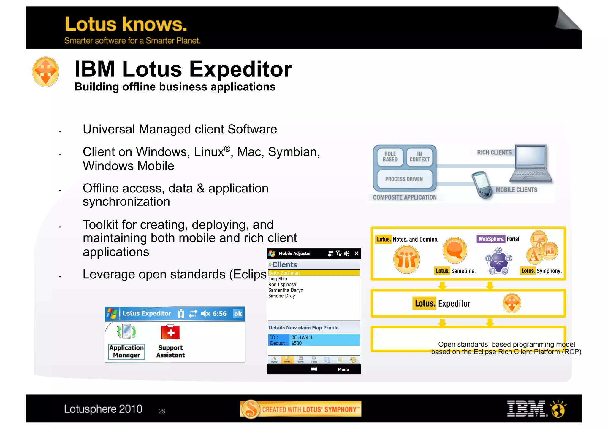 IBM Lotus Expeditor
     Building offline business applications


•     Universal Managed client Software
•     Client on Windows, Linux®, Mac, Symbian,
      Windows Mobile
•     Offline access, data & application
      synchronization
•     Toolkit for creating, deploying, and
      maintaining both mobile and rich client
      applications
•     Leverage open standards (Eclipse)




                                                   Open standards–based programming model
                                                 based on the Eclipse Rich Client Platform (RCP)




                    29
 