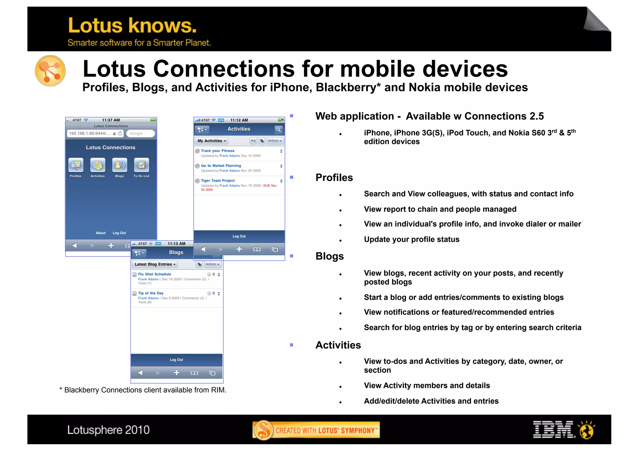 Lotus Connections for mobile devices
      Profiles, Blogs, and Activities for iPhone, Blackberry* and Nokia mobile devices

                                                          Web application - Available w Connections 2.5
                                                                       iPhone, iPhone 3G(S), iPod Touch, and Nokia S60 3rd & 5th
                                                                        edition devices



                                                          Profiles
                                                                       Search and View colleagues, with status and contact info
                                                                       View report to chain and people managed
                                                                       View an individual's profile info, and invoke dialer or mailer

                                                                       Update your profile status

                                                          Blogs
                                                                       View blogs, recent activity on your posts, and recently
                                                                        posted blogs
                                                                       Start a blog or add entries/comments to existing blogs
                                                                       View notifications or featured/recommended entries

                                                                       Search for blog entries by tag or by entering search criteria

                                                          Activities
                                                                       View to-dos and Activities by category, date, owner, or
                                                                        section

                                                                       View Activity members and details
* Blackberry Connections client available from RIM.
                                                                       Add/edit/delete Activities and entries


                                                                                                                                         30
 