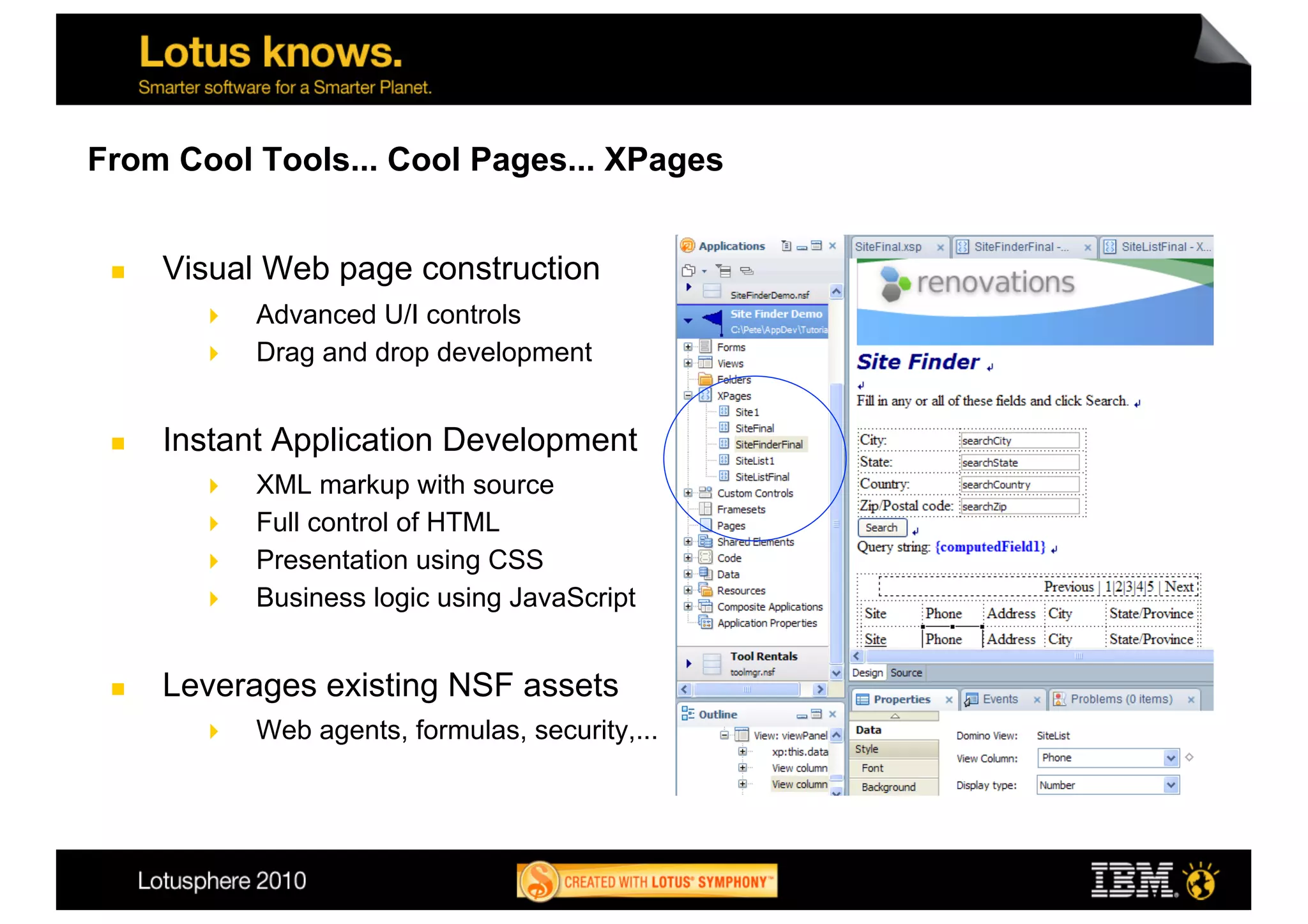 From Cool Tools... Cool Pages... XPages


     Visual Web page construction
          Advanced U/I controls
          Drag and drop development


     Instant Application Development
          XML markup with source
          Full control of HTML
          Presentation using CSS
          Business logic using JavaScript


     Leverages existing NSF assets
            Web agents, formulas, security,...
 