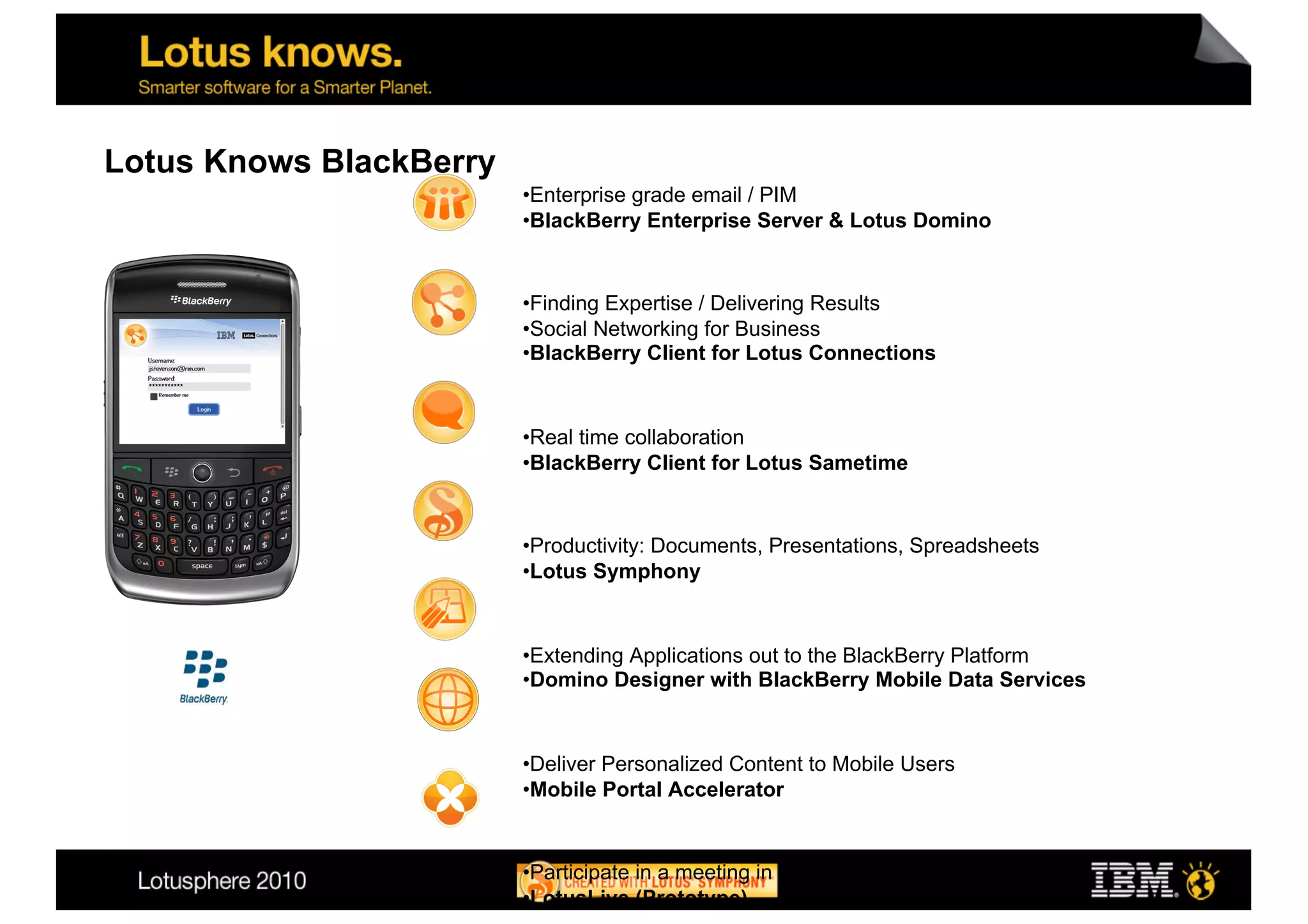 Lotus Knows BlackBerry
                         • Enterprise grade email / PIM
                         • BlackBerry Enterprise Server & Lotus Domino


                         • Finding Expertise / Delivering Results
                         • Social Networking for Business
                         • BlackBerry Client for Lotus Connections



                         • Real time collaboration
                         • BlackBerry Client for Lotus Sametime


                         • Productivity: Documents, Presentations, Spreadsheets
                         • Lotus Symphony



                         • Extending Applications out to the BlackBerry Platform
                         • Domino Designer with BlackBerry Mobile Data Services



                         • Deliver Personalized Content to Mobile Users
                         • Mobile Portal Accelerator


                         • Participate in a meeting in real time on your BlackBerry
                         • LotusLive (Prototype)
 