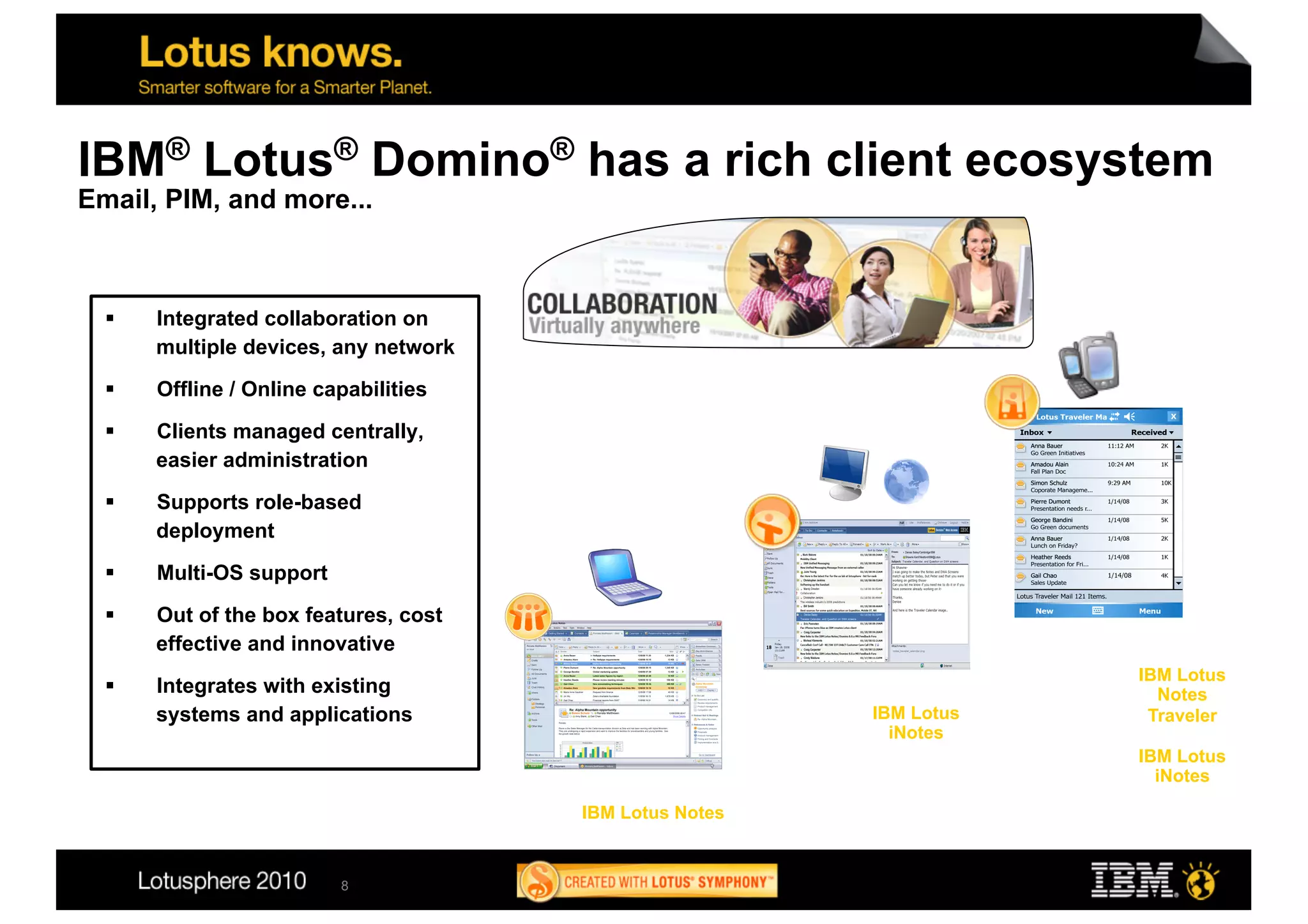 IBM® Lotus® Domino® has a rich client ecosystem
Email, PIM, and more...



      Integrated collaboration on
       multiple devices, any network
      Offline / Online capabilities

      Clients managed centrally,
       easier administration
      Supports role-based
       deployment
      Multi-OS support

      Out of the box features, cost
       effective and innovative
                                                                     IBM Lotus
      Integrates with existing                                        Notes
       systems and applications                          IBM Lotus    Traveler
                                                           iNotes
                                                                     IBM Lotus
                                                                       iNotes

                                       IBM Lotus Notes


                          8
 