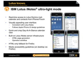 IBM Lotus iNotes® ultra-light mode

    Real-time access to Lotus Domino mail,
     calendar and contacts from iPhone/iTouch
    Visually appealing user interface
     –    Consistent with Lotus Notes
     –    Follows Apple iPhone UI design guidelines
    Quick and crisp Day-At-A-Glance calendar
     view
    Built on Lotus iNotes server infrastructure
     –    HTML page generation
     –    Operation workflow
    HTML-only fallback for Firefox
    Meets accessibility guidelines (on desktop via
     Firefox)
 