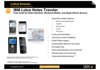 IBM Lotus Notes Traveler
               Push email for Nokia Symbian, Windows Mobile, and Apple iPhone devices

                                                                                Automatic wireless delivery
                                                                                     Email (including attachments)
                                                                                     Calendar
                                                                                     Address Book
                                                                                     Journal
                                                                                     To Do Lists

                                                                                2-way synchronization
                                                                                Over-the-air client installation
                                                                                Email Folder support
                                                                                Customizable alerts for new email
                                                                                Encrypted mail
                                                                                Policy administration and monitoring *
                                                                                Remote wipe and device lock
Works over all wired / wireless connections (CDMA, GPRS, GSM, WiFi, etc.)
                                                                                Corporate directory lookup **
Integrates with Lotus Mobile Connect for secure data channels



(*) features NOT currently available on the Apple iPhone
(**) feature NOT currently available on Nokia Symbian or Windows Mobile



                                                                                                                          14
 