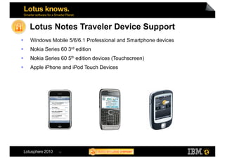 Lotus Notes Traveler Device Support
    Windows Mobile 5/6/6.1 Professional and Smartphone devices
    Nokia Series 60 3rd edition
    Nokia Series 60 5th edition devices (Touchscreen)
    Apple iPhone and iPod Touch Devices




                 15
 