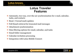 Lotus Traveler
                              Features
  Automatic, two-way, over-the-air synchronization for e-mail, calendar,
   tasks, and contacts
  Read / Unread mark updates
  Full Email retrieval for truncated mail messages
  Attachment synchronization
  Data filtering options for email, calendar, and tasks
  Email folder management
  Calendar invitation processing
  Integration with Lotus Mobile Connect
 