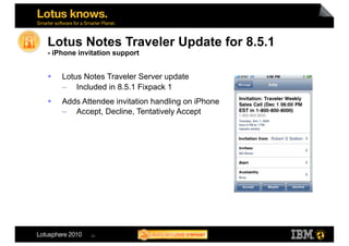 Lotus Notes Traveler Update for 8.5.1
- iPhone invitation support


    Lotus Notes Traveler Server update
     –  Included in 8.5.1 Fixpack 1
    Adds Attendee invitation handling on iPhone
     –  Accept, Decline, Tentatively Accept




            24
 