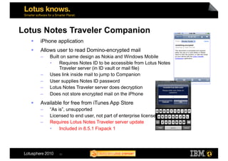 Lotus Notes Traveler Companion
      iPhone application
      Allows user to read Domino-encrypted mail
       –    Built on same design as Nokia and Windows Mobile
            •  Requires Notes ID to be accessible from Lotus Notes
                 Traveler server (in ID vault or mail file)
       –    Uses link inside mail to jump to Companion
       –    User supplies Notes ID password
       –    Lotus Notes Traveler server does decryption
       –    Does not store encrypted mail on the iPhone
      Available for free from iTunes App Store
       –    “As is”, unsupported
       –    Licensed to end user, not part of enterprise license
       –    Requires Lotus Notes Traveler server update
            •  Included in 8.5.1 Fixpack 1




                25
 