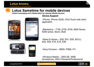 Lotus Sametime for mobile devices
Instant messaging and collaboration for popular Mobile devices
                                    Device Support
                                   • 


                                    iPhone, iPhone 3G(S), iPod Touch web client
                                   application


                                    Blackberry – 7100, 8100, 8700, 8800 Series,
                                   8300 series, Storm, Bold


                                    Nokia E-Series – E50, E51, E60, E61(i),
                                   E62, E65, E70, E75, E90


                                    Sony Ericsson – M600, P990i, P1i


                                    Windows Mobile – 2003 SE, WM5
                                   Smartphone, WM 6 Standard/Professional
                                                                                   27
 