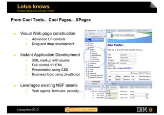 From Cool Tools... Cool Pages... XPages


     Visual Web page construction
          Advanced U/I controls
          Drag and drop development


     Instant Application Development
          XML markup with source
          Full control of HTML
          Presentation using CSS
          Business logic using JavaScript


     Leverages existing NSF assets
            Web agents, formulas, security,...
 