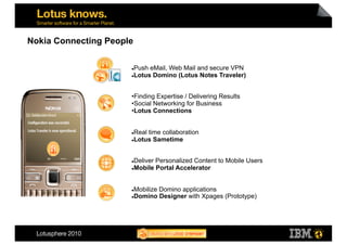 Nokia Connecting People

                       Push eMail, Web Mail and secure VPN
                       Lotus Domino (Lotus Notes Traveler)




                      • Finding Expertise / Delivering Results
                      • Social Networking for Business
                      • Lotus Connections


                       Real time collaboration
                       Lotus Sametime




                       Deliver Personalized Content to Mobile Users
                       Mobile Portal Accelerator




                       Mobilize Domino applications
                       Domino Designer with Xpages (Prototype)
 