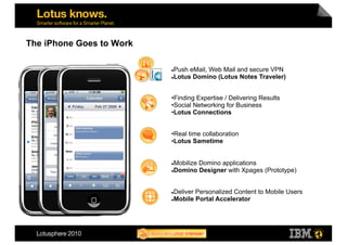 The iPhone Goes to Work

                           Push eMail, Web Mail and secure VPN
                           Lotus Domino (Lotus Notes Traveler)




                          • Finding Expertise / Delivering Results
                          • Social Networking for Business
                          • Lotus Connections


                          • Real time collaboration
                          • Lotus Sametime


                           Mobilize Domino applications
                           Domino Designer with Xpages (Prototype)




                           Deliver Personalized Content to Mobile Users
                           Mobile Portal Accelerator
 