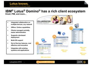 IBM® Lotus® Domino® has a rich client ecosystem
Email, PIM, and more...



      Integrated collaboration on
       multiple devices, any network
      Offline / Online capabilities

      Clients managed centrally,
       easier administration
      Supports role-based
       deployment
      Multi-OS support

      Out of the box features, cost
       effective and innovative
                                                                     IBM Lotus
      Integrates with existing                                        Notes
       systems and applications                          IBM Lotus    Traveler
                                                           iNotes
                                                                     IBM Lotus
                                                                       iNotes

                                       IBM Lotus Notes


                          8
 