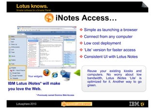 iNotes Access…
                                                         Simple as launching a browser
                                                         Connect from any computer
                                                         Low cost deployment
                                                         ‘Lite’ version for faster access
                                                         Consistent UI with Lotus Notes


                                                           Reuse your existing kiosks and
          Your widgets
                                                           computers. No worry about low
                                                           bandwidth, Lotus iNotes ‘Lite’ is
                                                           optimized for it. Another way to go
IBM Lotus iNotes* will make                                green.
you love the Web.
                * Previously named Domino Web Access
 