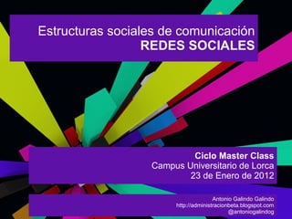 Estructuras sociales de comunicación
                  REDES SOCIALES




                           Ciclo Master Class
                  Campus Universitario de Lorca
                          23 de Enero de 2012

                                      Antonio Galindo Galindo
                       http://administracionbeta.blogspot.com
                                            @antoniogalindog
 