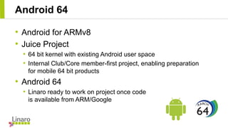 Android 64
• Android for ARMv8
• Juice Project
• 64 bit kernel with existing Android user space
• Internal Club/Core membe...