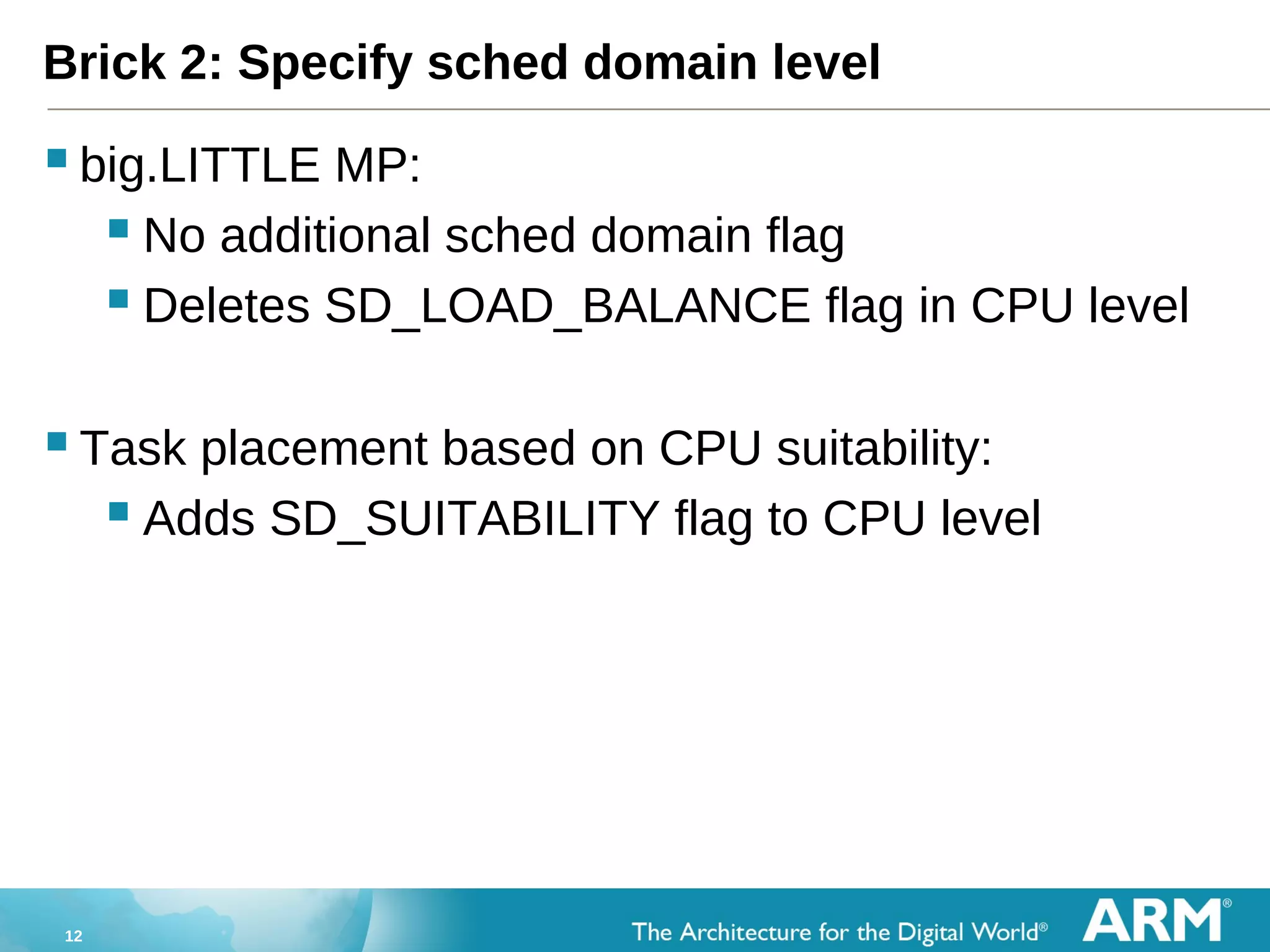 12
Brick 2: Specify sched domain level
big.LITTLE MP:
 No additional sched domain flag
 Deletes SD_LOAD_BALANCE flag in CPU level
Task placement based on CPU suitability:
 Adds SD_SUITABILITY flag to CPU level
 