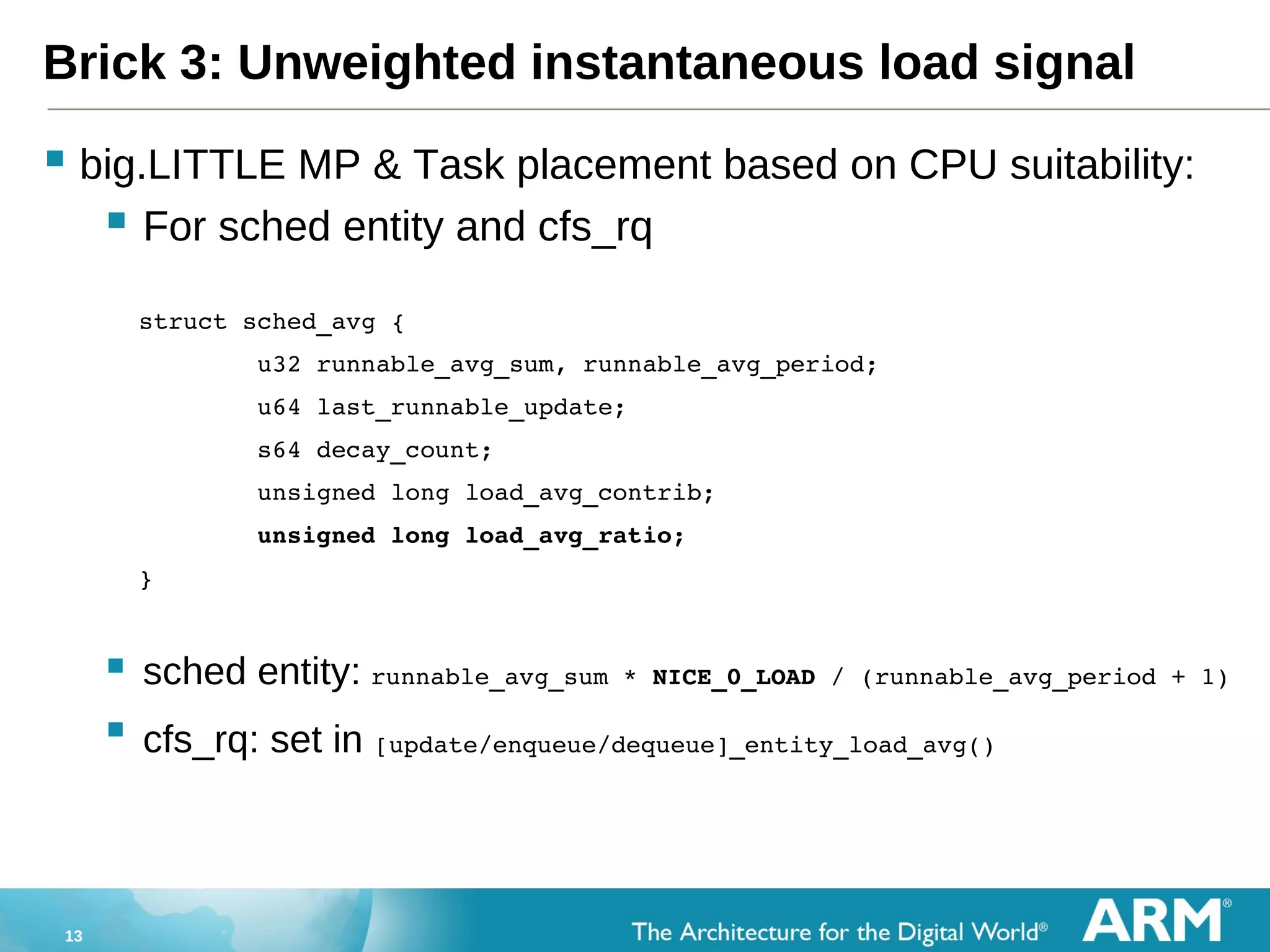 13
Brick 3: Unweighted instantaneous load signal
 big.LITTLE MP & Task placement based on CPU suitability:
 For sched entity and cfs_rq
    struct sched_avg {
            u32 runnable_avg_sum, runnable_avg_period;
            u64 last_runnable_update;
            s64 decay_count;
            unsigned long load_avg_contrib;
            unsigned long load_avg_ratio;
    }
 sched entity: runnable_avg_sum * NICE_0_LOAD / (runnable_avg_period + 1)
 cfs_rq: set in [update/enqueue/dequeue]_entity_load_avg()
 