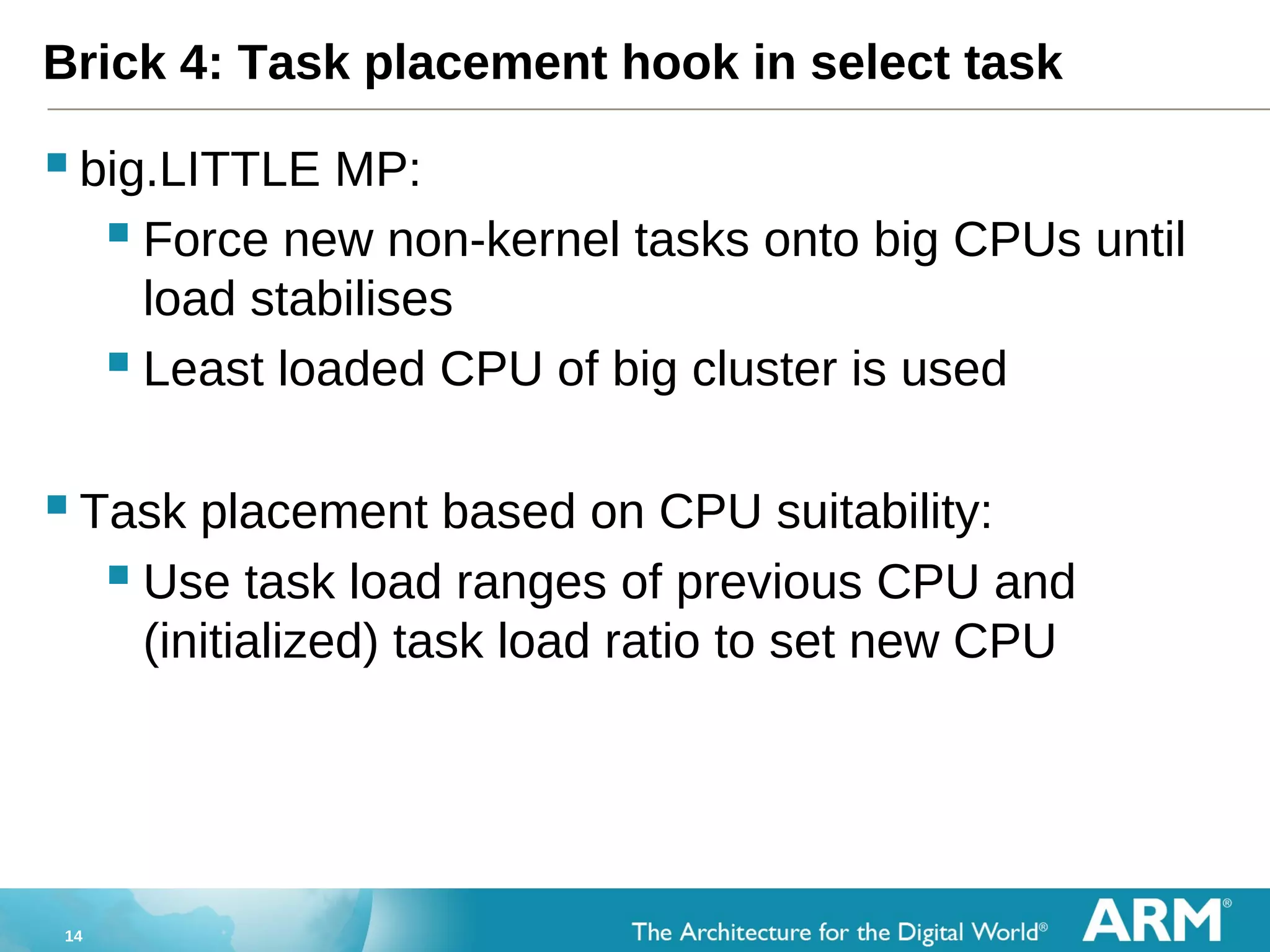 14
Brick 4: Task placement hook in select task
big.LITTLE MP:
 Force new non-kernel tasks onto big CPUs until
load stabilises
 Least loaded CPU of big cluster is used
Task placement based on CPU suitability:
 Use task load ranges of previous CPU and
(initialized) task load ratio to set new CPU
 