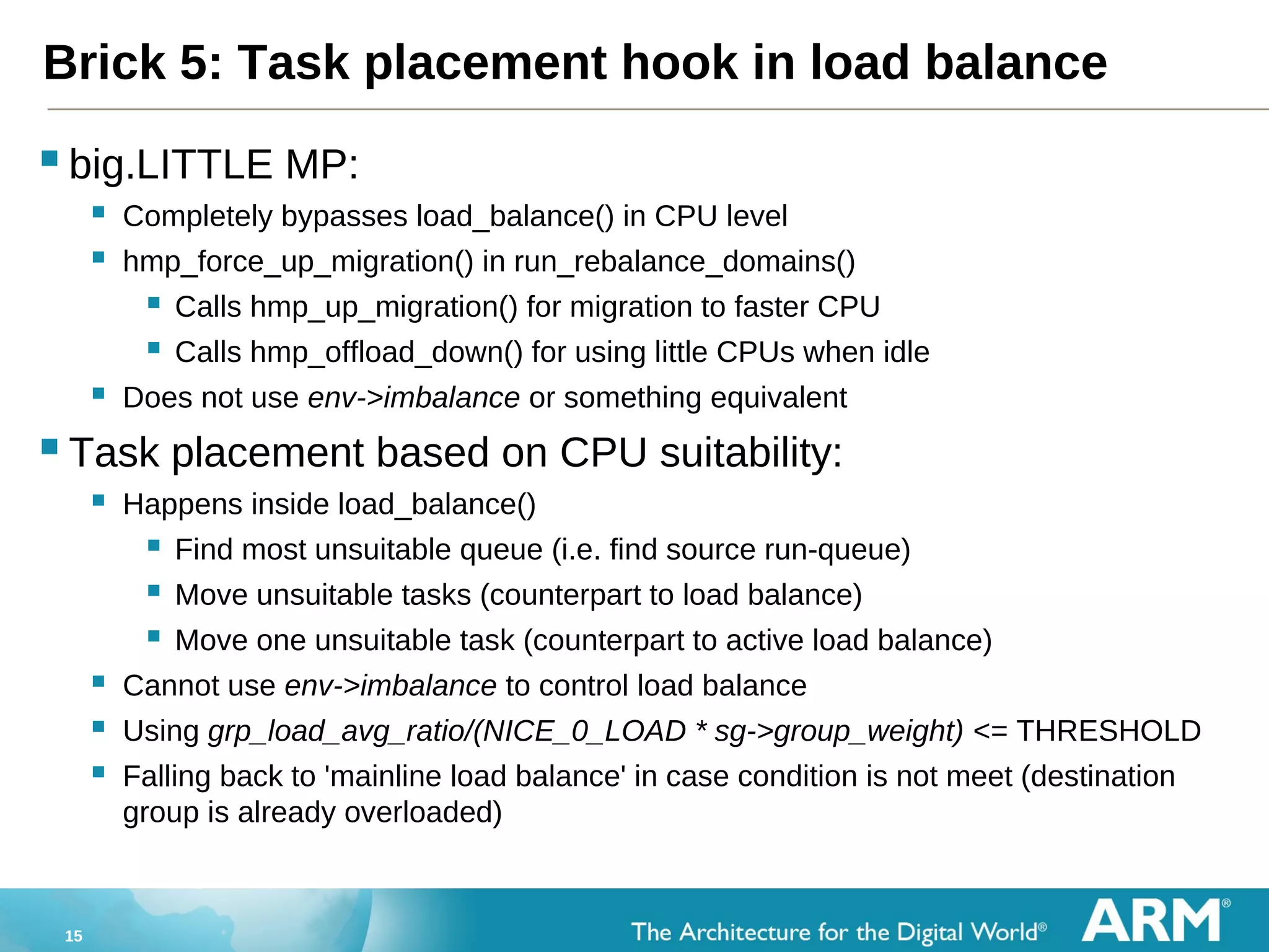 15
Brick 5: Task placement hook in load balance
big.LITTLE MP:
 Completely bypasses load_balance() in CPU level
 hmp_force_up_migration() in run_rebalance_domains()
 Calls hmp_up_migration() for migration to faster CPU
 Calls hmp_offload_down() for using little CPUs when idle
 Does not use env->imbalance or something equivalent
Task placement based on CPU suitability:
 Happens inside load_balance()
 Find most unsuitable queue (i.e. find source run-queue)
 Move unsuitable tasks (counterpart to load balance)
 Move one unsuitable task (counterpart to active load balance)
 Cannot use env->imbalance to control load balance
 Using grp_load_avg_ratio/(NICE_0_LOAD * sg->group_weight) <= THRESHOLD
 Falling back to 'mainline load balance' in case condition is not meet (destination
group is already overloaded)
 