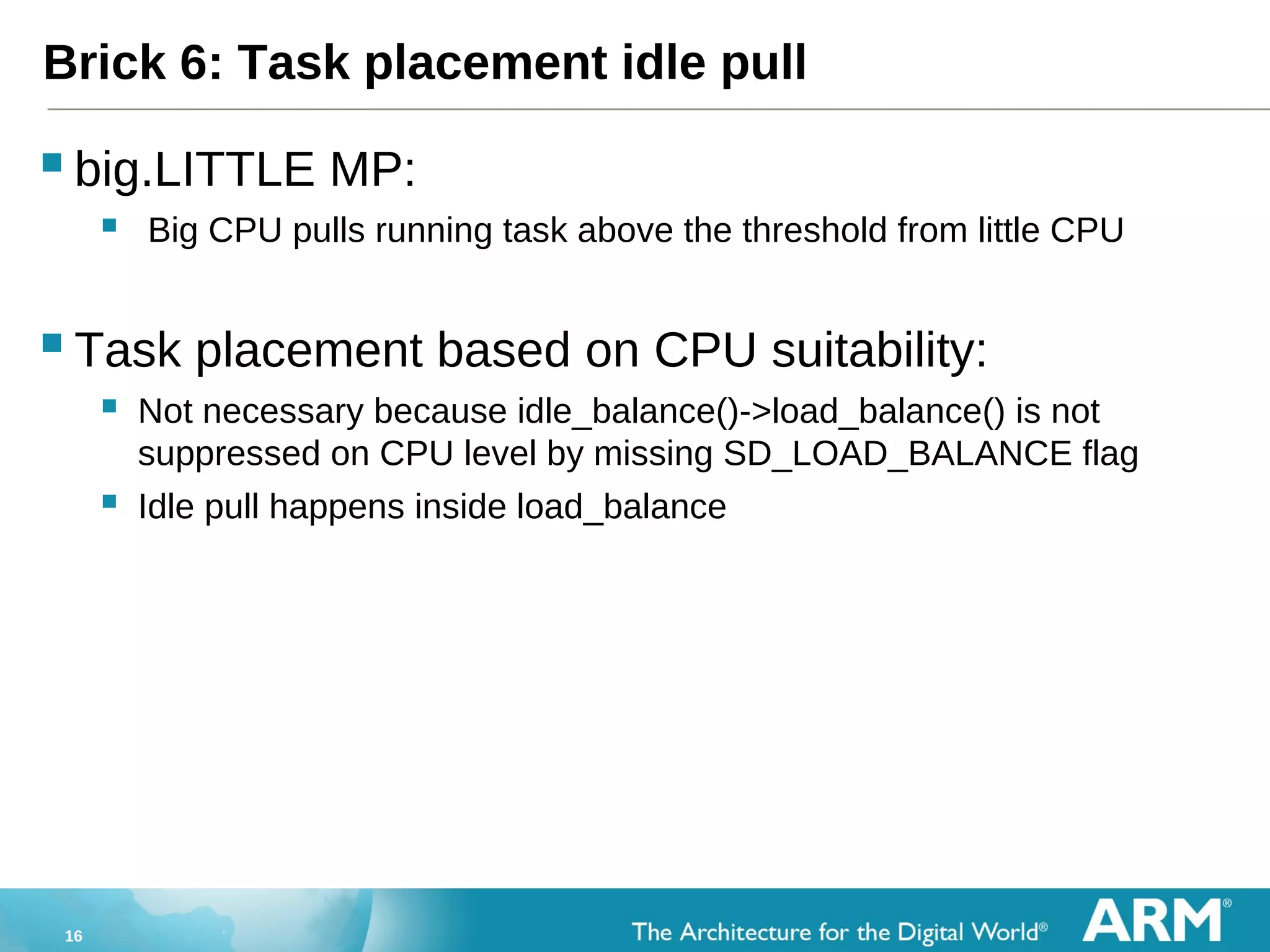 16
Brick 6: Task placement idle pull
big.LITTLE MP:
 Big CPU pulls running task above the threshold from little CPU
Task placement based on CPU suitability:
 Not necessary because idle_balance()->load_balance() is not
suppressed on CPU level by missing SD_LOAD_BALANCE flag
 Idle pull happens inside load_balance
 