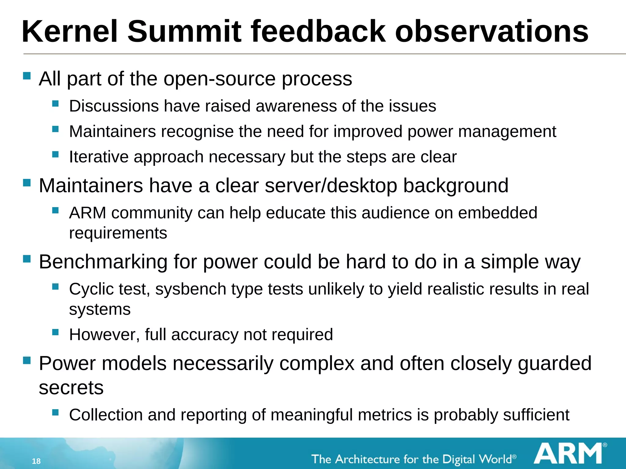 18
Kernel Summit feedback observations
 All part of the open-source process
 Discussions have raised awareness of the issues
 Maintainers recognise the need for improved power management
 Iterative approach necessary but the steps are clear
 Maintainers have a clear server/desktop background
 ARM community can help educate this audience on embedded
requirements
 Benchmarking for power could be hard to do in a simple way
 Cyclic test, sysbench type tests unlikely to yield realistic results in real
systems
 However, full accuracy not required
 Power models necessarily complex and often closely guarded
secrets
 Collection and reporting of meaningful metrics is probably sufficient
 