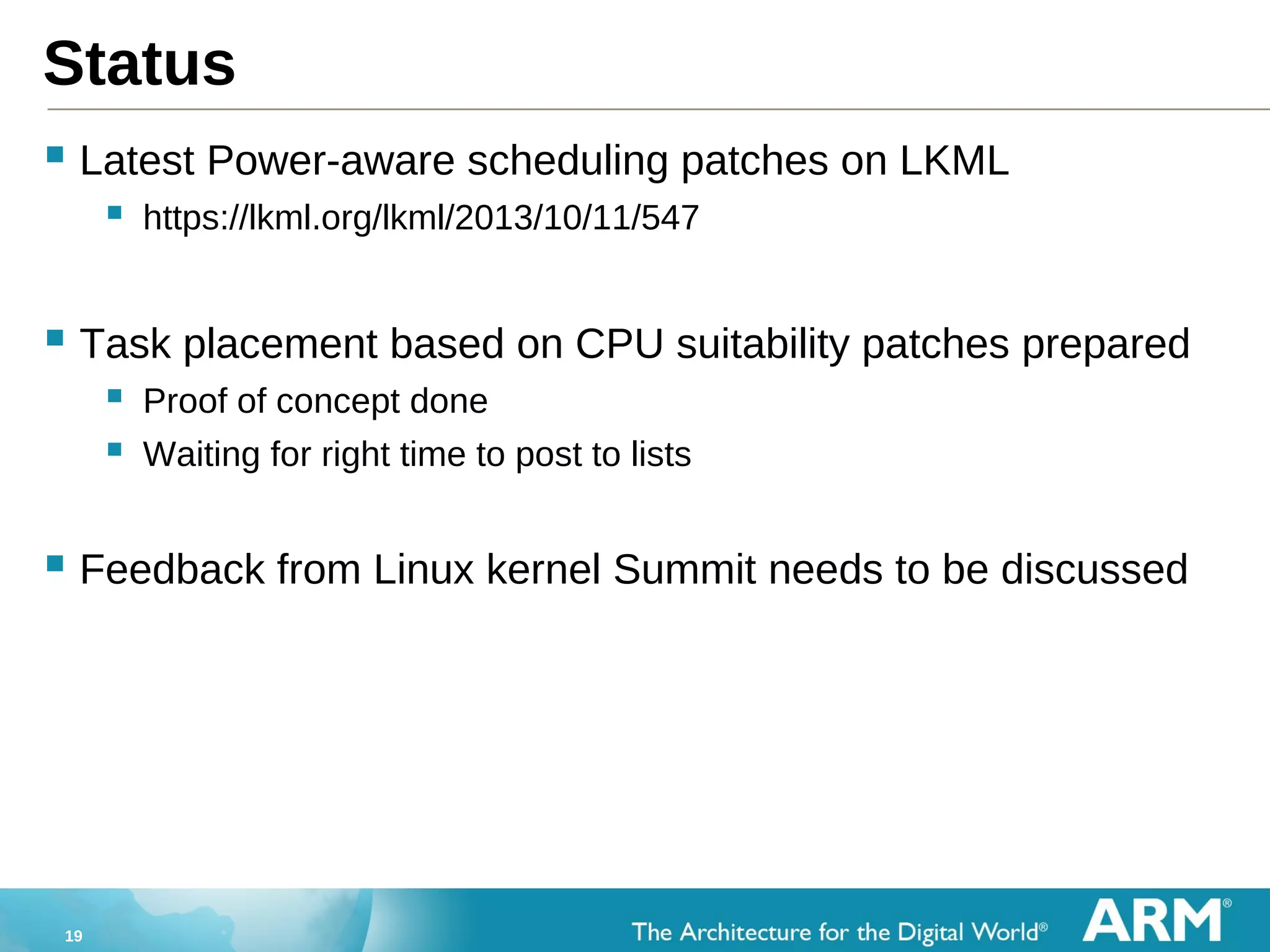 19
Status
 Latest Power-aware scheduling patches on LKML
 https://lkml.org/lkml/2013/10/11/547
 Task placement based on CPU suitability patches prepared
 Proof of concept done
 Waiting for right time to post to lists
 Feedback from Linux kernel Summit needs to be discussed
 