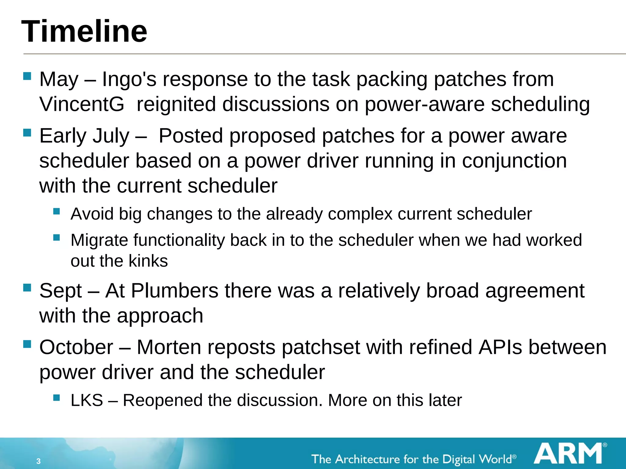 3
Timeline
 May – Ingo's response to the task packing patches from
VincentG reignited discussions on power-aware scheduling
 Early July – Posted proposed patches for a power aware
scheduler based on a power driver running in conjunction
with the current scheduler
 Avoid big changes to the already complex current scheduler
 Migrate functionality back in to the scheduler when we had worked
out the kinks
 Sept – At Plumbers there was a relatively broad agreement
with the approach
 October – Morten reposts patchset with refined APIs between
power driver and the scheduler
 LKS – Reopened the discussion. More on this later
 
