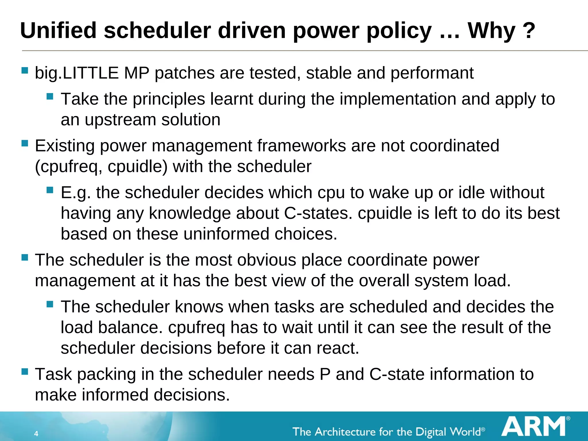 4
Unified scheduler driven power policy … Why ?
 big.LITTLE MP patches are tested, stable and performant
 Take the principles learnt during the implementation and apply to
an upstream solution
 Existing power management frameworks are not coordinated
(cpufreq, cpuidle) with the scheduler
 E.g. the scheduler decides which cpu to wake up or idle without
having any knowledge about C-states. cpuidle is left to do its best
based on these uninformed choices.
 The scheduler is the most obvious place coordinate power
management at it has the best view of the overall system load.
 The scheduler knows when tasks are scheduled and decides the
load balance. cpufreq has to wait until it can see the result of the
scheduler decisions before it can react.
 Task packing in the scheduler needs P and C-state information to
make informed decisions.
 