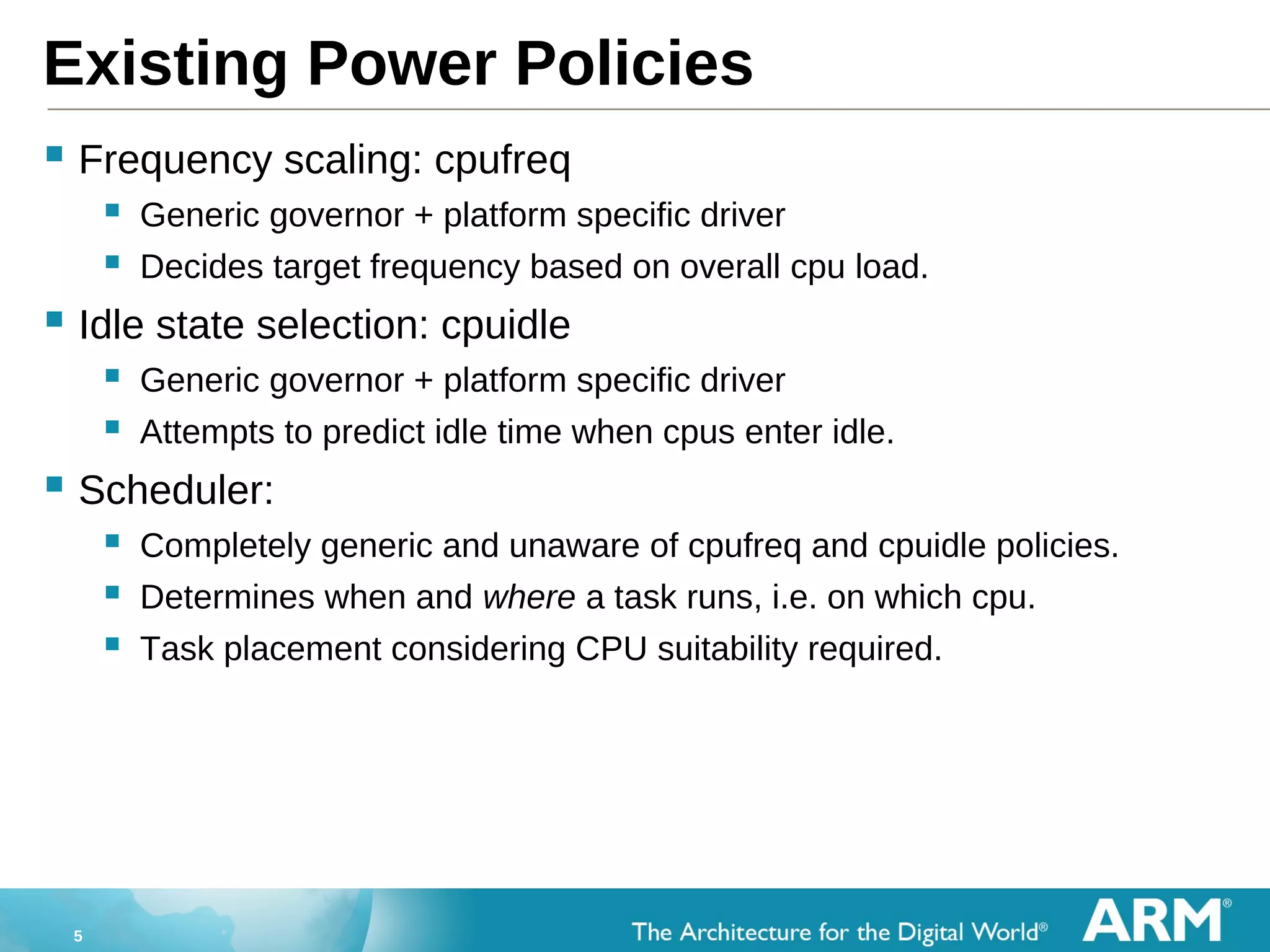 5
Existing Power Policies
 Frequency scaling: cpufreq
 Generic governor + platform specific driver
 Decides target frequency based on overall cpu load.
 Idle state selection: cpuidle
 Generic governor + platform specific driver
 Attempts to predict idle time when cpus enter idle.
 Scheduler:
 Completely generic and unaware of cpufreq and cpuidle policies.
 Determines when and where a task runs, i.e. on which cpu.
 Task placement considering CPU suitability required.
 