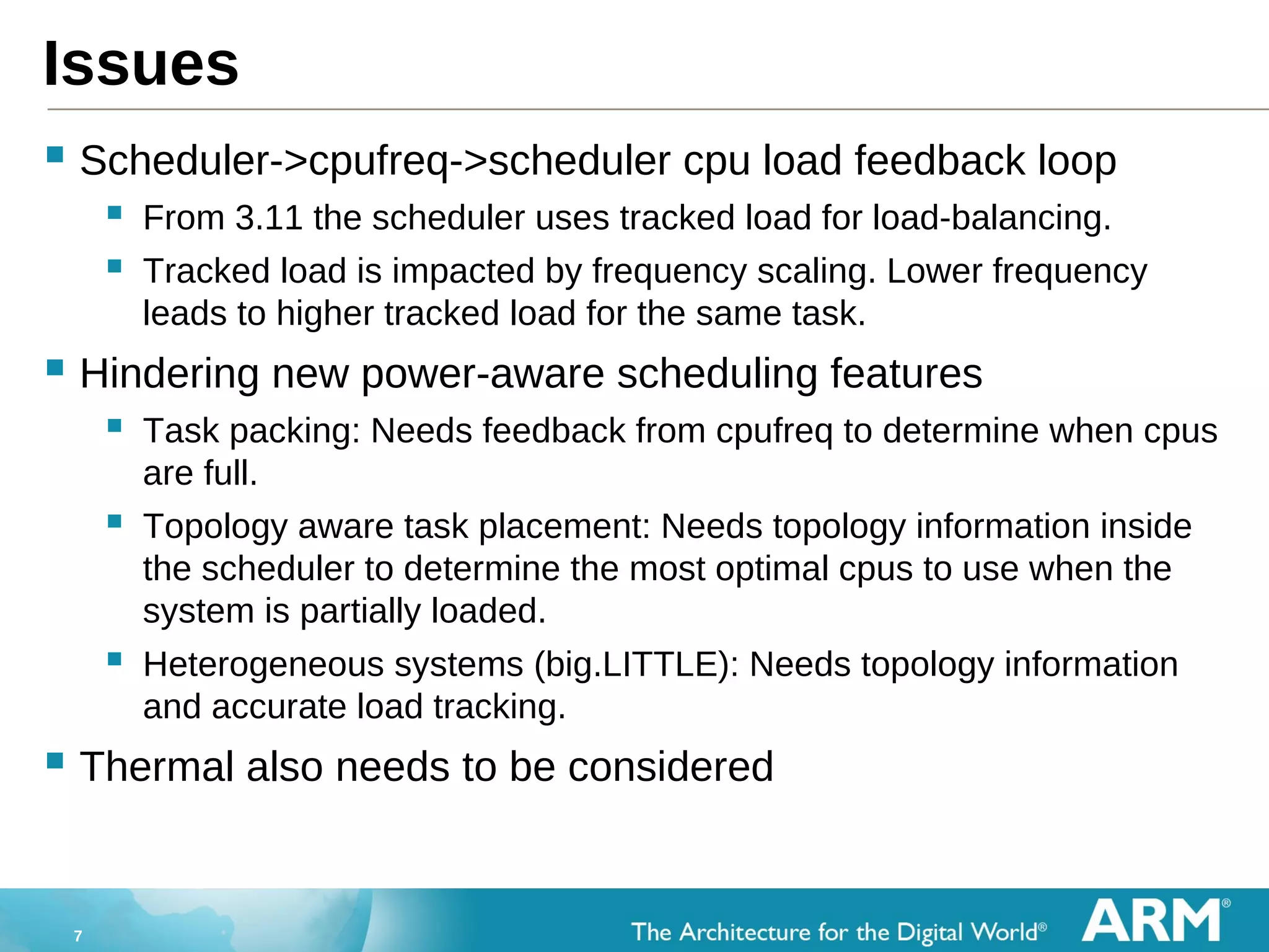 7
Issues
 Scheduler->cpufreq->scheduler cpu load feedback loop
 From 3.11 the scheduler uses tracked load for load-balancing.
 Tracked load is impacted by frequency scaling. Lower frequency
leads to higher tracked load for the same task.
 Hindering new power-aware scheduling features
 Task packing: Needs feedback from cpufreq to determine when cpus
are full.
 Topology aware task placement: Needs topology information inside
the scheduler to determine the most optimal cpus to use when the
system is partially loaded.
 Heterogeneous systems (big.LITTLE): Needs topology information
and accurate load tracking.
 Thermal also needs to be considered
 