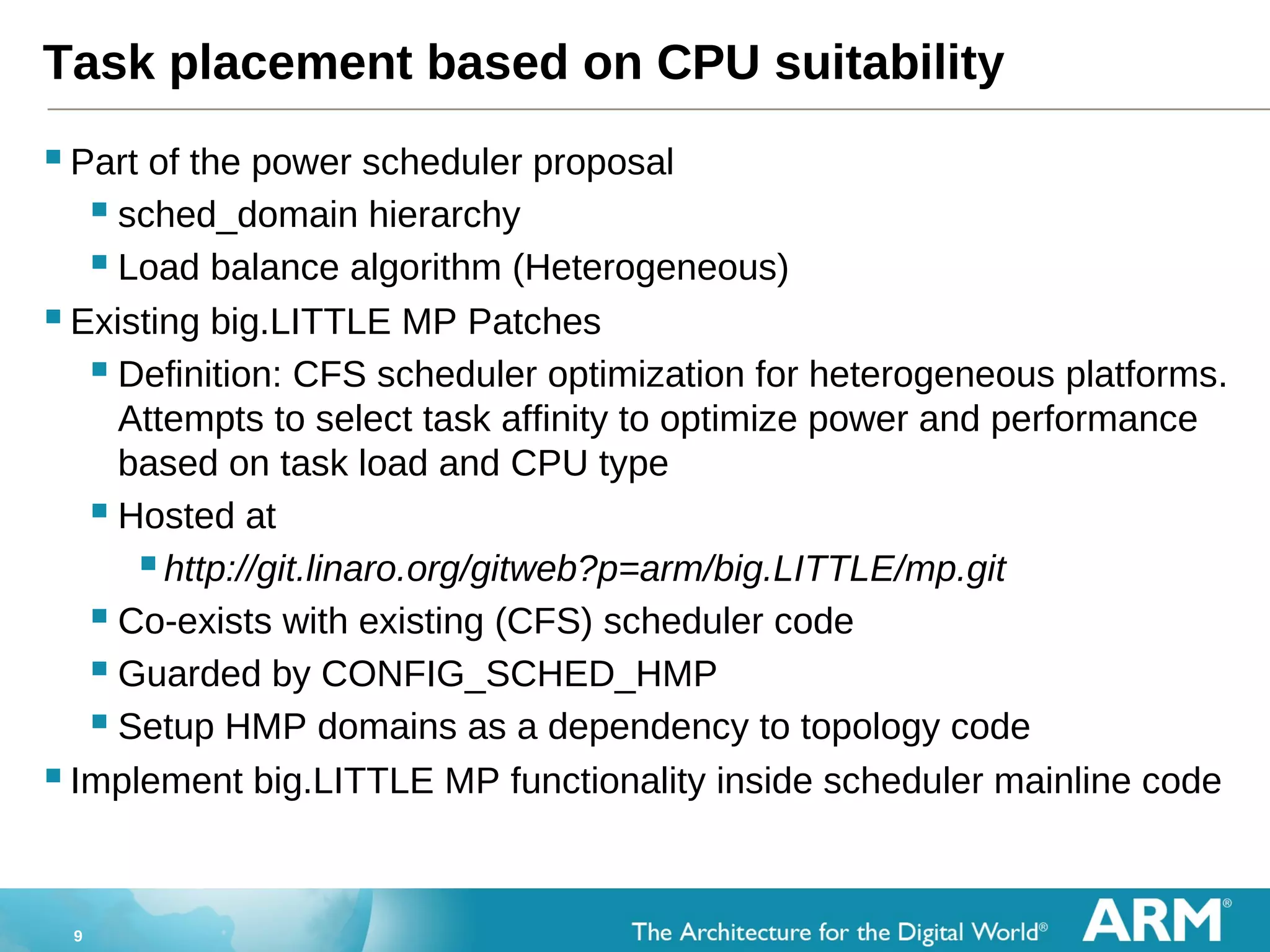 9
Task placement based on CPU suitability
Part of the power scheduler proposal
 sched_domain hierarchy
 Load balance algorithm (Heterogeneous)
Existing big.LITTLE MP Patches
 Definition: CFS scheduler optimization for heterogeneous platforms.
Attempts to select task affinity to optimize power and performance
based on task load and CPU type
 Hosted at
http://git.linaro.org/gitweb?p=arm/big.LITTLE/mp.git
 Co-exists with existing (CFS) scheduler code
 Guarded by CONFIG_SCHED_HMP
 Setup HMP domains as a dependency to topology code
Implement big.LITTLE MP functionality inside scheduler mainline code
 